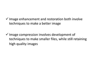  Image enhancement and restoration both involve
techniques to make a better image
 Image compression involves development of
techniques to make smaller files, while still retaining
high quality images
 