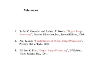 References
1. Rafael C. Gonzalez and Richard E. Woods, “Digital Image
Processing”, Pearson Education, Inc., Second Edition, 2004.
2. Anil K. Jain, “Fundamentals of Digital Image Processing”,
Prentice Hall of India, 2002.
3. William K. Pratt, “Digital Image Processing”, 2nd Edition,
Wiley & Sons, Inc., 1991.
 