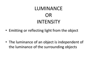 LUMINANCE
OR
INTENSITY
• Emitting or reflecting light from the object
• The luminance of an object is independent of
the luminance of the surrounding objects
 