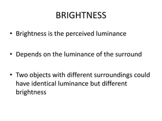 BRIGHTNESS
• Brightness is the perceived luminance
• Depends on the luminance of the surround
• Two objects with different surroundings could
have identical luminance but different
brightness
 