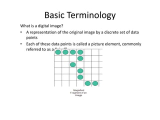 Basic Terminology
What is a digital image?
• A representation of the original image by a discrete set of data
points
• Each of these data points is called a picture element, commonly
referred to as a “pixel”
 