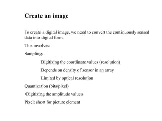 Create an image
To create a digital image, we need to convert the continuously sensed
data into digital form.
This involves:
Sampling:
Digitizing the coordinate values (resolution)
Depends on density of sensor in an array
Limited by optical resolution
Quantization (bits/pixel)
•Digitizing the amplitude values
Pixel: short for picture element
 