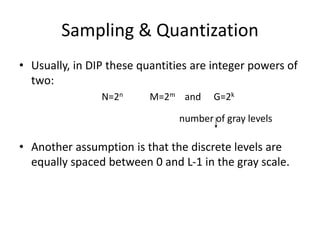 Sampling & Quantization
• Usually, in DIP these quantities are integer powers of
two:
N=2n M=2m and G=2k
number of gray levels
• Another assumption is that the discrete levels are
equally spaced between 0 and L-1 in the gray scale.
 
