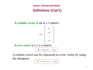 73
Review: Matrices and Vectors
Definitions (Con’t)
A column vector is an m × 1 matrix:
A row vector is a 1 × n matrix:
A column vector can be expressed as a row vector by using
the transpose:
 