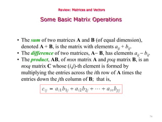 74
Review: Matrices and Vectors
Some Basic Matrix Operations
• The sum of two matrices A and B (of equal dimension),
denoted A + B, is the matrix with elements aij + bij.
• The difference of two matrices, A B, has elements aij  bij.
• The product, AB, of m×n matrix A and p×q matrix B, is an
m×q matrix C whose (i,j)-th element is formed by
multiplying the entries across the ith row of A times the
entries down the jth column of B; that is,
 