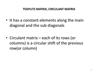 TOEPLITZ MATRIX, CIRCULANT MATRIX
• It has a constant elements along the main
diagonal and the sub diagonals
• Circulant matrix – each of its rows (or
columns) is a circular shift of the previous
row(or column)
76
 