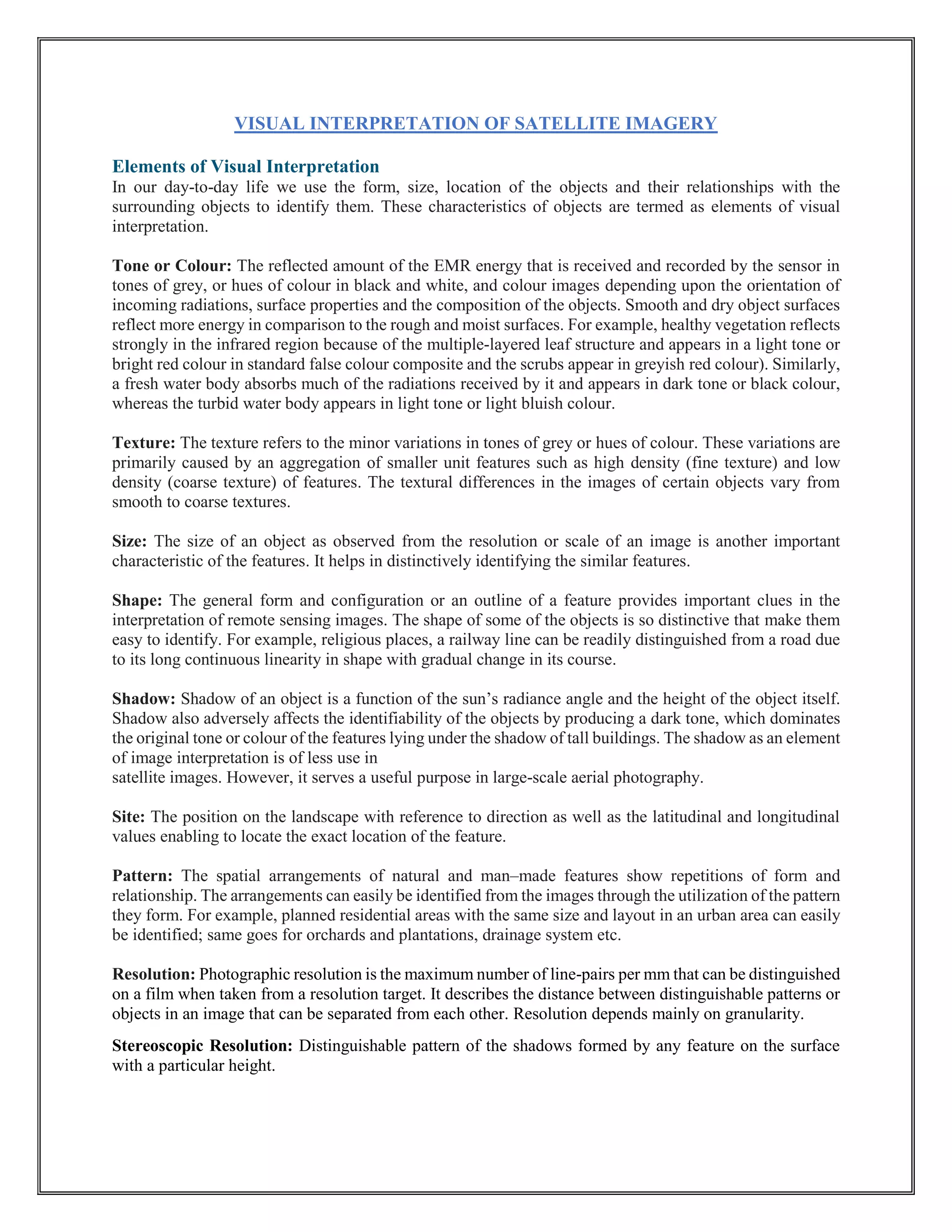 VISUAL INTERPRETATION OF SATELLITE IMAGERY
Elements of Visual Interpretation
In our day-to-day life we use the form, size, location of the objects and their relationships with the
surrounding objects to identify them. These characteristics of objects are termed as elements of visual
interpretation.
Tone or Colour: The reflected amount of the EMR energy that is received and recorded by the sensor in
tones of grey, or hues of colour in black and white, and colour images depending upon the orientation of
incoming radiations, surface properties and the composition of the objects. Smooth and dry object surfaces
reflect more energy in comparison to the rough and moist surfaces. For example, healthy vegetation reflects
strongly in the infrared region because of the multiple-layered leaf structure and appears in a light tone or
bright red colour in standard false colour composite and the scrubs appear in greyish red colour). Similarly,
a fresh water body absorbs much of the radiations received by it and appears in dark tone or black colour,
whereas the turbid water body appears in light tone or light bluish colour.
Texture: The texture refers to the minor variations in tones of grey or hues of colour. These variations are
primarily caused by an aggregation of smaller unit features such as high density (fine texture) and low
density (coarse texture) of features. The textural differences in the images of certain objects vary from
smooth to coarse textures.
Size: The size of an object as observed from the resolution or scale of an image is another important
characteristic of the features. It helps in distinctively identifying the similar features.
Shape: The general form and configuration or an outline of a feature provides important clues in the
interpretation of remote sensing images. The shape of some of the objects is so distinctive that make them
easy to identify. For example, religious places, a railway line can be readily distinguished from a road due
to its long continuous linearity in shape with gradual change in its course.
Shadow: Shadow of an object is a function of the sun’s radiance angle and the height of the object itself.
Shadow also adversely affects the identifiability of the objects by producing a dark tone, which dominates
the original tone or colour of the features lying under the shadow of tall buildings. The shadow as an element
of image interpretation is of less use in
satellite images. However, it serves a useful purpose in large-scale aerial photography.
Site: The position on the landscape with reference to direction as well as the latitudinal and longitudinal
values enabling to locate the exact location of the feature.
Pattern: The spatial arrangements of natural and man–made features show repetitions of form and
relationship. The arrangements can easily be identified from the images through the utilization of the pattern
they form. For example, planned residential areas with the same size and layout in an urban area can easily
be identified; same goes for orchards and plantations, drainage system etc.
Resolution: Photographic resolution is the maximum number of line-pairs per mm that can be distinguished
on a film when taken from a resolution target. It describes the distance between distinguishable patterns or
objects in an image that can be separated from each other. Resolution depends mainly on granularity.
Stereoscopic Resolution: Distinguishable pattern of the shadows formed by any feature on the surface
with a particular height.
 