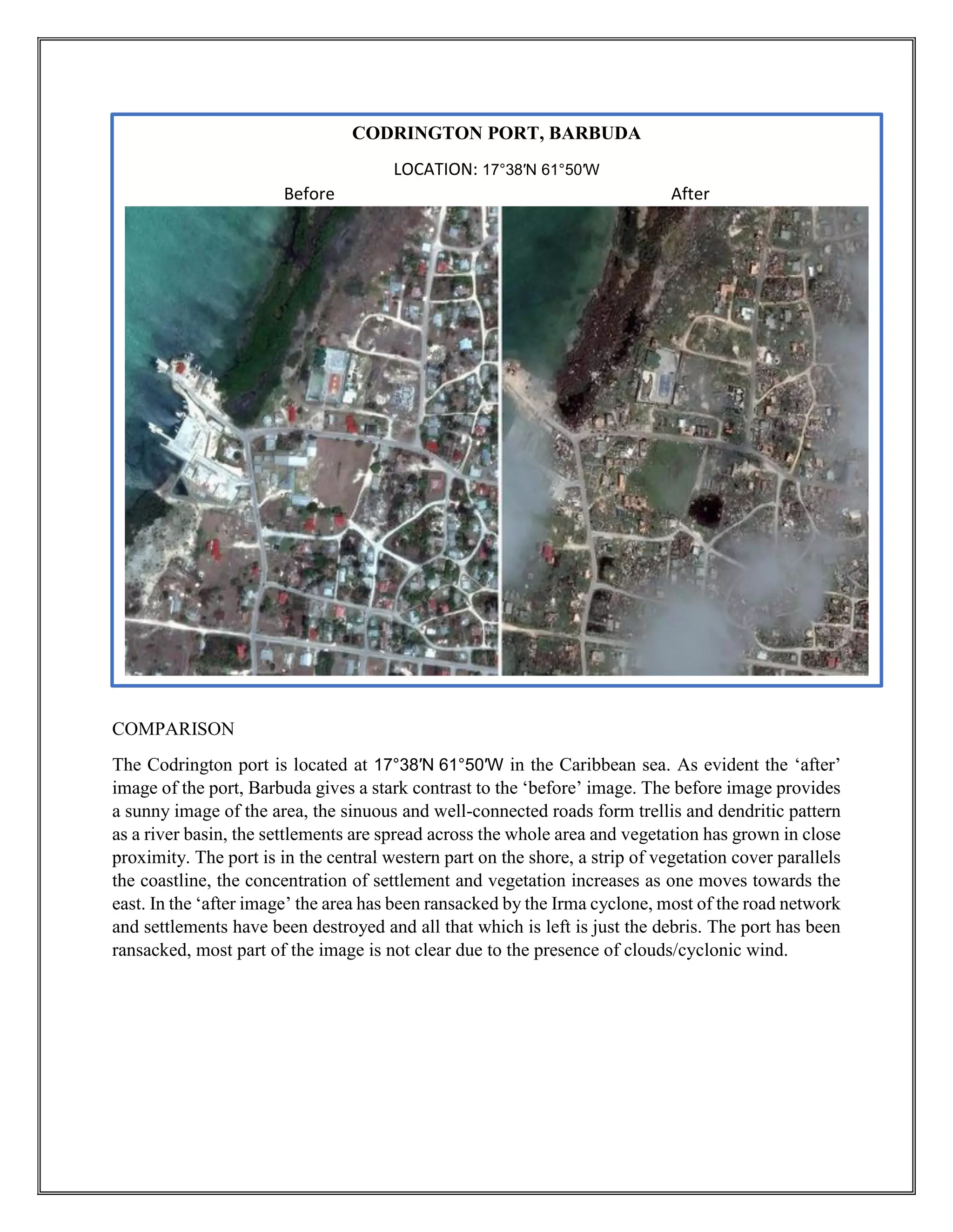 COMPARISON
The Codrington port is located at 17°38′N 61°50′W in the Caribbean sea. As evident the ‘after’
image of the port, Barbuda gives a stark contrast to the ‘before’ image. The before image provides
a sunny image of the area, the sinuous and well-connected roads form trellis and dendritic pattern
as a river basin, the settlements are spread across the whole area and vegetation has grown in close
proximity. The port is in the central western part on the shore, a strip of vegetation cover parallels
the coastline, the concentration of settlement and vegetation increases as one moves towards the
east. In the ‘after image’ the area has been ransacked by the Irma cyclone, most of the road network
and settlements have been destroyed and all that which is left is just the debris. The port has been
ransacked, most part of the image is not clear due to the presence of clouds/cyclonic wind.
CODRINGTON PORT, BARBUDA
LOCATION: 17°38′N 61°50′W
Before After
 