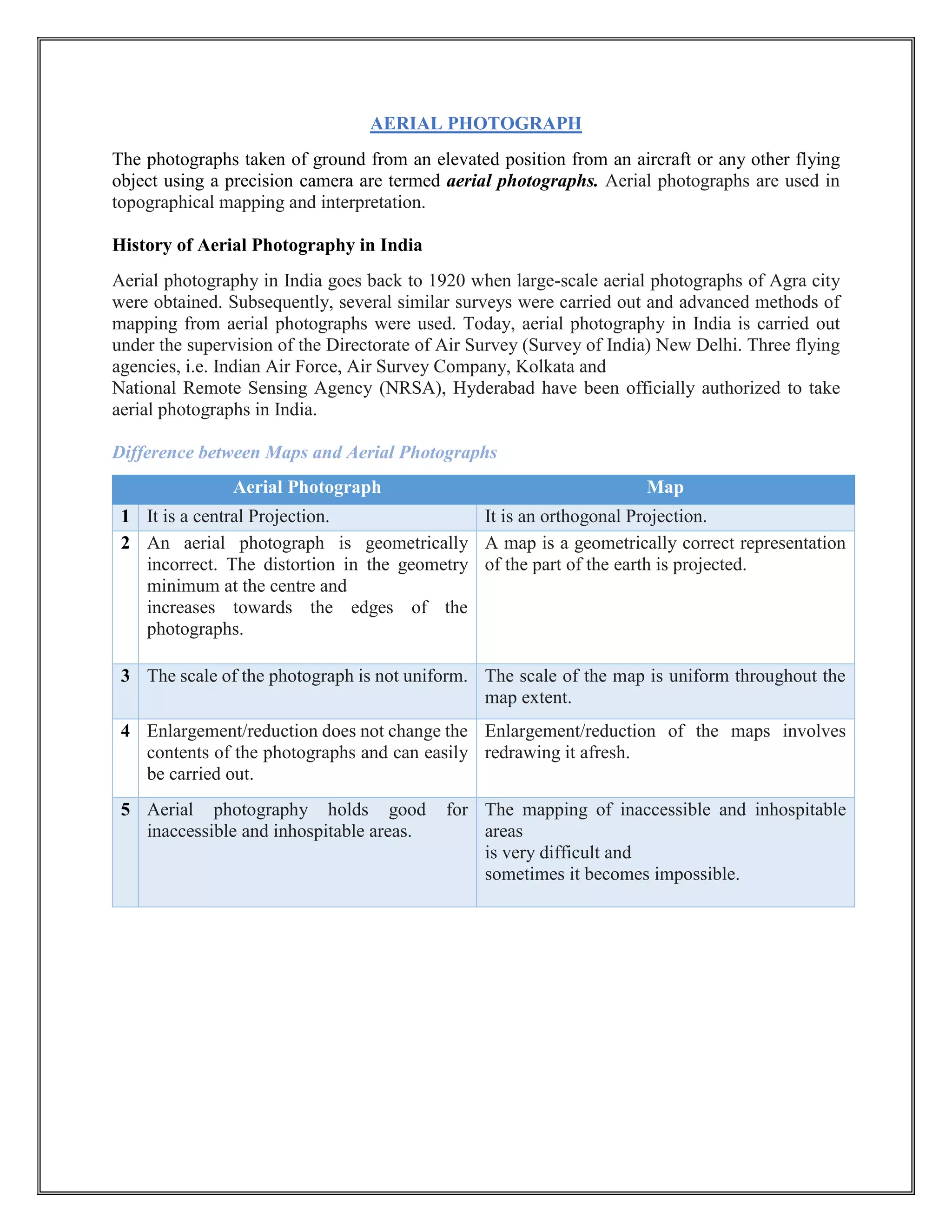 AERIAL PHOTOGRAPH
The photographs taken of ground from an elevated position from an aircraft or any other flying
object using a precision camera are termed aerial photographs. Aerial photographs are used in
topographical mapping and interpretation.
History of Aerial Photography in India
Aerial photography in India goes back to 1920 when large-scale aerial photographs of Agra city
were obtained. Subsequently, several similar surveys were carried out and advanced methods of
mapping from aerial photographs were used. Today, aerial photography in India is carried out
under the supervision of the Directorate of Air Survey (Survey of India) New Delhi. Three flying
agencies, i.e. Indian Air Force, Air Survey Company, Kolkata and
National Remote Sensing Agency (NRSA), Hyderabad have been officially authorized to take
aerial photographs in India.
Difference between Maps and Aerial Photographs
Aerial Photograph Map
1 It is a central Projection. It is an orthogonal Projection.
2 An aerial photograph is geometrically
incorrect. The distortion in the geometry
minimum at the centre and
increases towards the edges of the
photographs.
A map is a geometrically correct representation
of the part of the earth is projected.
3 The scale of the photograph is not uniform. The scale of the map is uniform throughout the
map extent.
4 Enlargement/reduction does not change the
contents of the photographs and can easily
be carried out.
Enlargement/reduction of the maps involves
redrawing it afresh.
5 Aerial photography holds good for
inaccessible and inhospitable areas.
The mapping of inaccessible and inhospitable
areas
is very difficult and
sometimes it becomes impossible.
 
