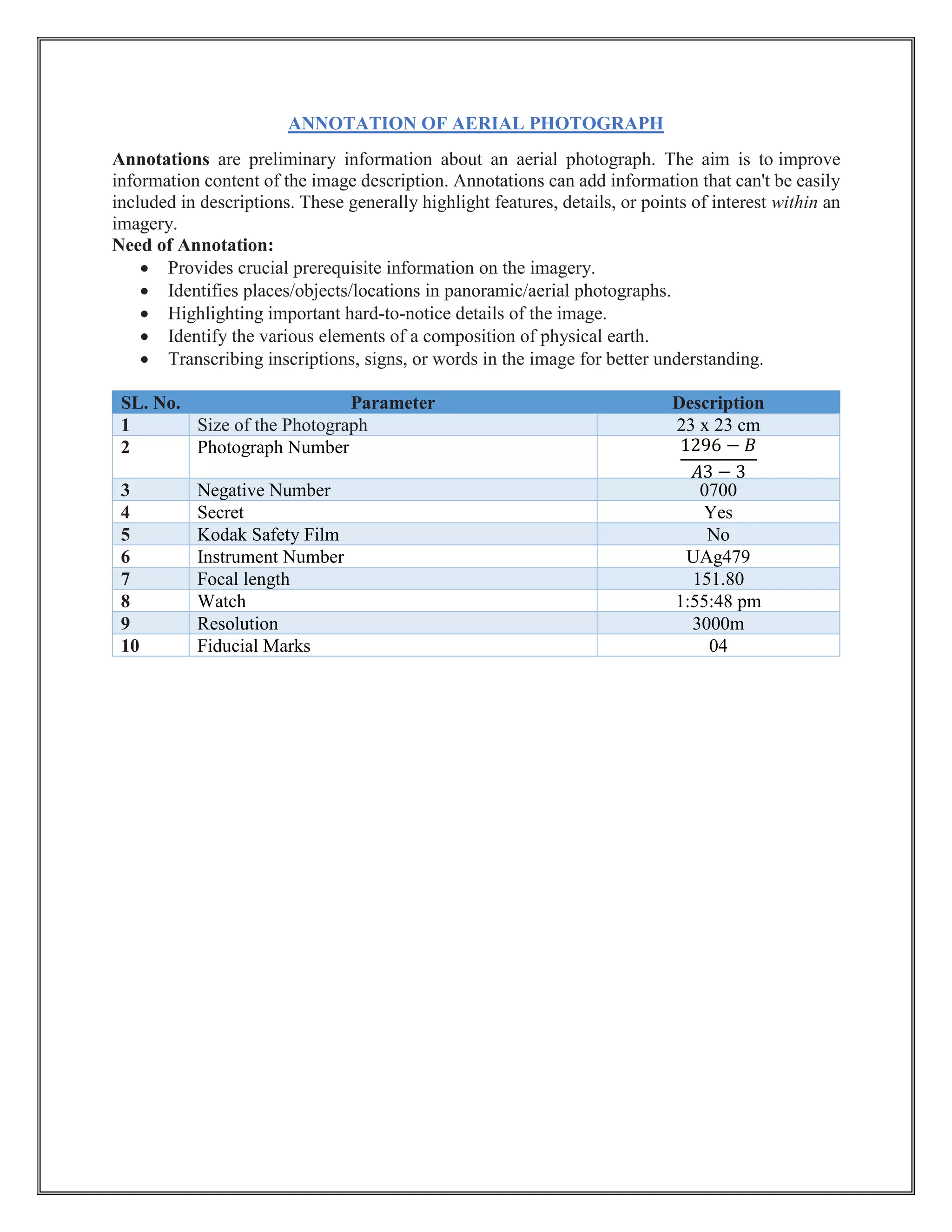 ANNOTATION OF AERIAL PHOTOGRAPH
Annotations are preliminary information about an aerial photograph. The aim is to improve
information content of the image description. Annotations can add information that can't be easily
included in descriptions. These generally highlight features, details, or points of interest within an
imagery.
Need of Annotation:
• Provides crucial prerequisite information on the imagery.
• Identifies places/objects/locations in panoramic/aerial photographs.
• Highlighting important hard-to-notice details of the image.
• Identify the various elements of a composition of physical earth.
• Transcribing inscriptions, signs, or words in the image for better understanding.
SL. No. Parameter Description
1 Size of the Photograph 23 x 23 cm
2 Photograph Number 1296 − 𝐵
𝐴3 − 3
3 Negative Number 0700
4 Secret Yes
5 Kodak Safety Film No
6 Instrument Number UAg479
7 Focal length 151.80
8 Watch 1:55:48 pm
9 Resolution 3000m
10 Fiducial Marks 04
 