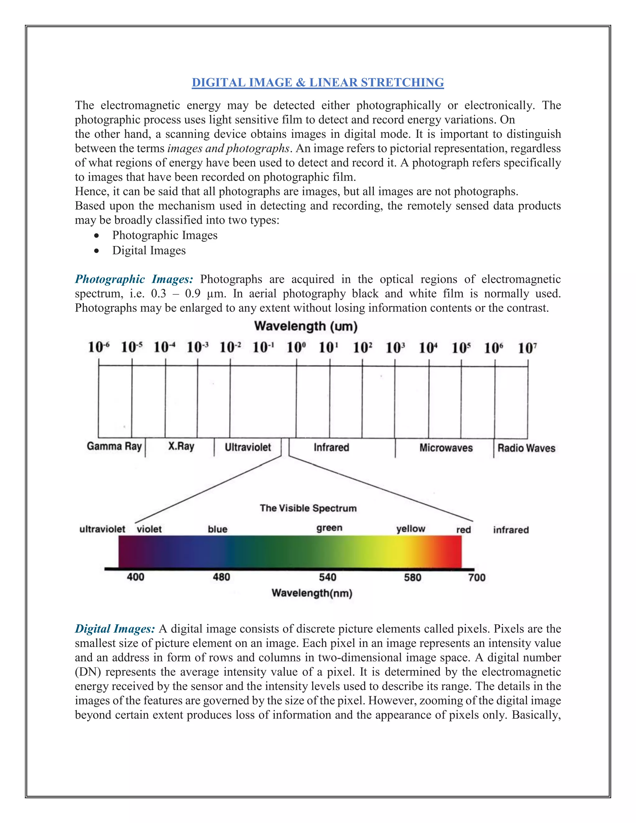 DIGITAL IMAGE & LINEAR STRETCHING
The electromagnetic energy may be detected either photographically or electronically. The
photographic process uses light sensitive film to detect and record energy variations. On
the other hand, a scanning device obtains images in digital mode. It is important to distinguish
between the terms images and photographs. An image refers to pictorial representation, regardless
of what regions of energy have been used to detect and record it. A photograph refers specifically
to images that have been recorded on photographic film.
Hence, it can be said that all photographs are images, but all images are not photographs.
Based upon the mechanism used in detecting and recording, the remotely sensed data products
may be broadly classified into two types:
• Photographic Images
• Digital Images
Photographic Images: Photographs are acquired in the optical regions of electromagnetic
spectrum, i.e. 0.3 – 0.9 µm. In aerial photography black and white film is normally used.
Photographs may be enlarged to any extent without losing information contents or the contrast.
Digital Images: A digital image consists of discrete picture elements called pixels. Pixels are the
smallest size of picture element on an image. Each pixel in an image represents an intensity value
and an address in form of rows and columns in two-dimensional image space. A digital number
(DN) represents the average intensity value of a pixel. It is determined by the electromagnetic
energy received by the sensor and the intensity levels used to describe its range. The details in the
images of the features are governed by the size of the pixel. However, zooming of the digital image
beyond certain extent produces loss of information and the appearance of pixels only. Basically,
 