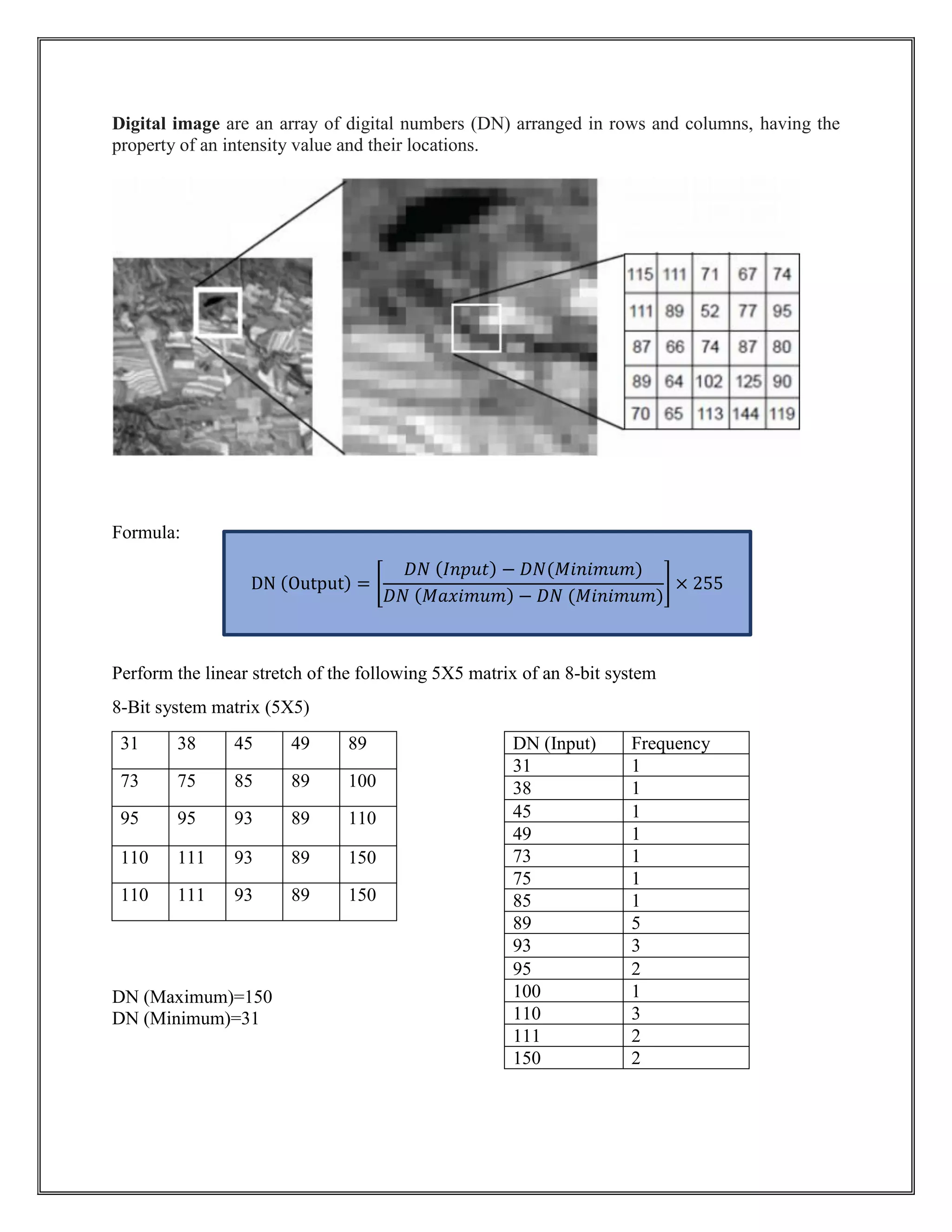 Digital image are an array of digital numbers (DN) arranged in rows and columns, having the
property of an intensity value and their locations.
Formula:
Perform the linear stretch of the following 5X5 matrix of an 8-bit system
8-Bit system matrix (5X5)
31 38 45 49 89
73 75 85 89 100
95 95 93 89 110
110 111 93 89 150
110 111 93 89 150
DN (Maximum)=150
DN (Minimum)=31
DN (Input) Frequency
31 1
38 1
45 1
49 1
73 1
75 1
85 1
89 5
93 3
95 2
100 1
110 3
111 2
150 2
DN (Output) = [
𝐷𝑁 (𝐼𝑛𝑝𝑢𝑡) − 𝐷𝑁(𝑀𝑖𝑛𝑖𝑚𝑢𝑚)
𝐷𝑁 (𝑀𝑎𝑥𝑖𝑚𝑢𝑚) − 𝐷𝑁 (𝑀𝑖𝑛𝑖𝑚𝑢𝑚)
] × 255
 