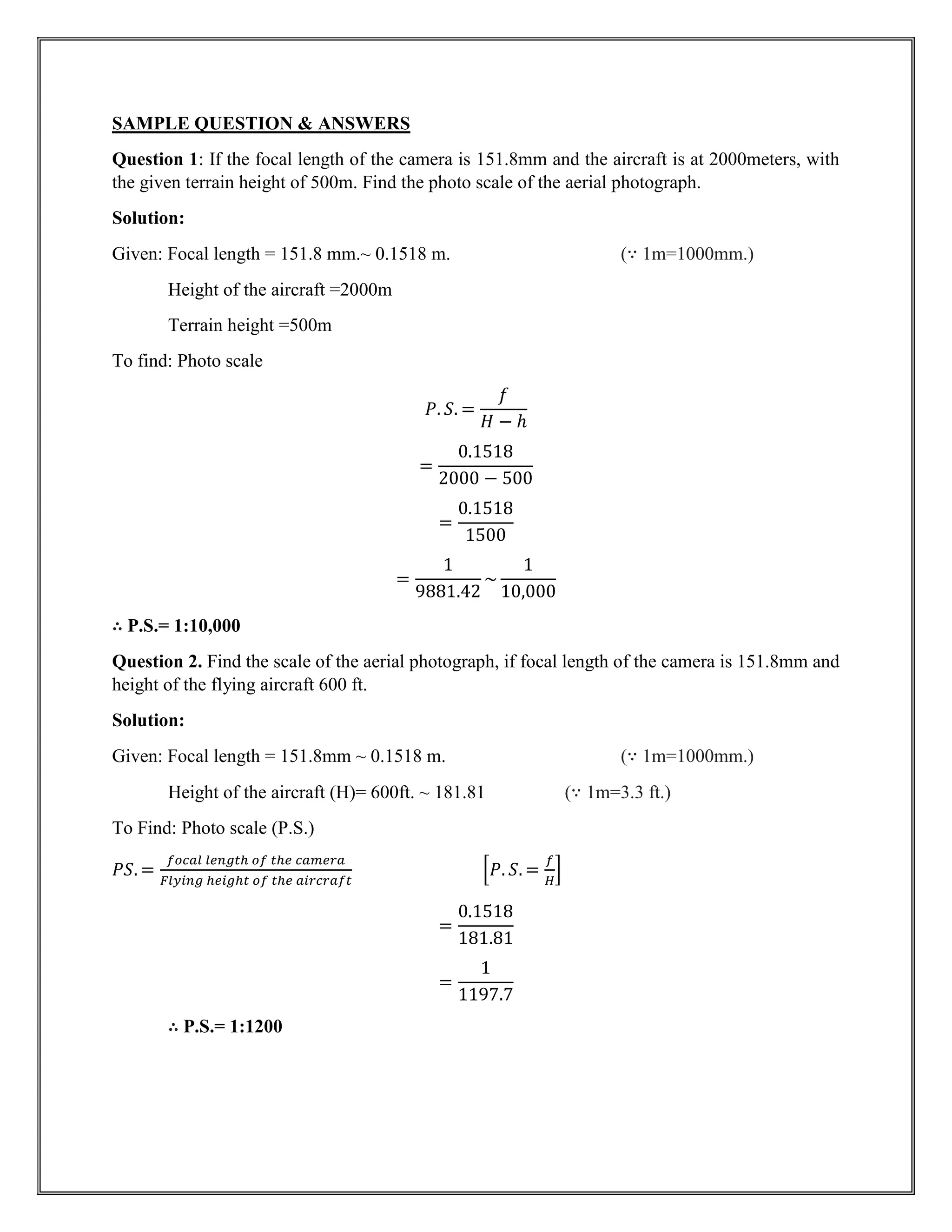 SAMPLE QUESTION & ANSWERS
Question 1: If the focal length of the camera is 151.8mm and the aircraft is at 2000meters, with
the given terrain height of 500m. Find the photo scale of the aerial photograph.
Solution:
Given: Focal length = 151.8 mm.~ 0.1518 m. (∵ 1m=1000mm.)
Height of the aircraft =2000m
Terrain height =500m
To find: Photo scale
𝑃. 𝑆. =
𝑓
𝐻 − ℎ
=
0.1518
2000 − 500
=
0.1518
1500
=
1
9881.42
~
1
10,000
∴ P.S.= 1:10,000
Question 2. Find the scale of the aerial photograph, if focal length of the camera is 151.8mm and
height of the flying aircraft 600 ft.
Solution:
Given: Focal length = 151.8mm ~ 0.1518 m. (∵ 1m=1000mm.)
Height of the aircraft (H)= 600ft. ~ 181.81 (∵ 1m=3.3 ft.)
To Find: Photo scale (P.S.)
𝑃𝑆. =
𝑓𝑜𝑐𝑎𝑙 𝑙𝑒𝑛𝑔𝑡ℎ 𝑜𝑓 𝑡ℎ𝑒 𝑐𝑎𝑚𝑒𝑟𝑎
𝐹𝑙𝑦𝑖𝑛𝑔 ℎ𝑒𝑖𝑔ℎ𝑡 𝑜𝑓 𝑡ℎ𝑒 𝑎𝑖𝑟𝑐𝑟𝑎𝑓𝑡
[𝑃. 𝑆. =
𝑓
𝐻
]
=
0.1518
181.81
=
1
1197.7
∴ P.S.= 1:1200
 