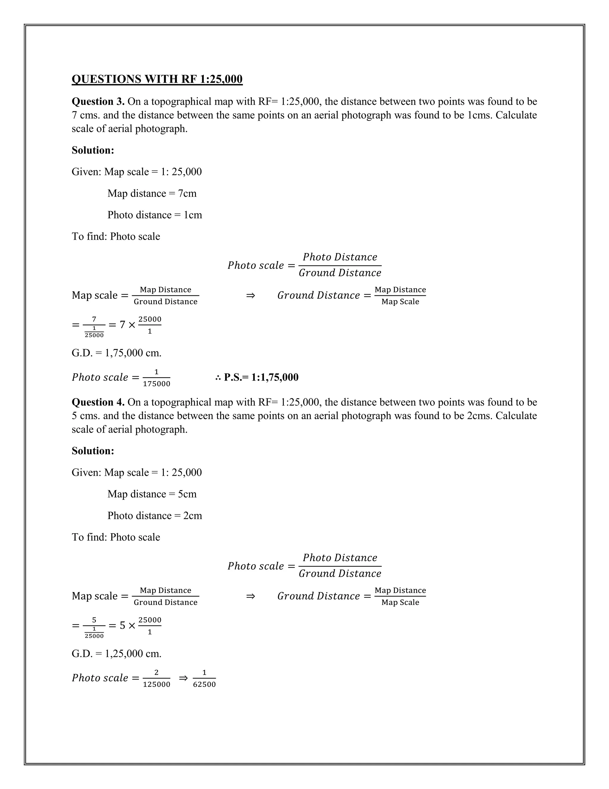 QUESTIONS WITH RF 1:25,000
Question 3. On a topographical map with RF= 1:25,000, the distance between two points was found to be
7 cms. and the distance between the same points on an aerial photograph was found to be 1cms. Calculate
scale of aerial photograph.
Solution:
Given: Map scale = 1: 25,000
Map distance = 7cm
Photo distance = 1cm
To find: Photo scale
𝑃ℎ𝑜𝑡𝑜 𝑠𝑐𝑎𝑙𝑒 =
𝑃ℎ𝑜𝑡𝑜 𝐷𝑖𝑠𝑡𝑎𝑛𝑐𝑒
𝐺𝑟𝑜𝑢𝑛𝑑 𝐷𝑖𝑠𝑡𝑎𝑛𝑐𝑒
Map scale =
Map Distance
Ground Distance
⇒ 𝐺𝑟𝑜𝑢𝑛𝑑 𝐷𝑖𝑠𝑡𝑎𝑛𝑐𝑒 =
Map Distance
Map Scale
=
7
1
25000
= 7 ×
25000
1
G.D. = 1,75,000 cm.
𝑃ℎ𝑜𝑡𝑜 𝑠𝑐𝑎𝑙𝑒 =
1
175000
∴ P.S.= 1:1,75,000
Question 4. On a topographical map with RF= 1:25,000, the distance between two points was found to be
5 cms. and the distance between the same points on an aerial photograph was found to be 2cms. Calculate
scale of aerial photograph.
Solution:
Given: Map scale = 1: 25,000
Map distance = 5cm
Photo distance = 2cm
To find: Photo scale
𝑃ℎ𝑜𝑡𝑜 𝑠𝑐𝑎𝑙𝑒 =
𝑃ℎ𝑜𝑡𝑜 𝐷𝑖𝑠𝑡𝑎𝑛𝑐𝑒
𝐺𝑟𝑜𝑢𝑛𝑑 𝐷𝑖𝑠𝑡𝑎𝑛𝑐𝑒
Map scale =
Map Distance
Ground Distance
⇒ 𝐺𝑟𝑜𝑢𝑛𝑑 𝐷𝑖𝑠𝑡𝑎𝑛𝑐𝑒 =
Map Distance
Map Scale
=
5
1
25000
= 5 ×
25000
1
G.D. = 1,25,000 cm.
𝑃ℎ𝑜𝑡𝑜 𝑠𝑐𝑎𝑙𝑒 =
2
125000
⇒
1
62500
 
