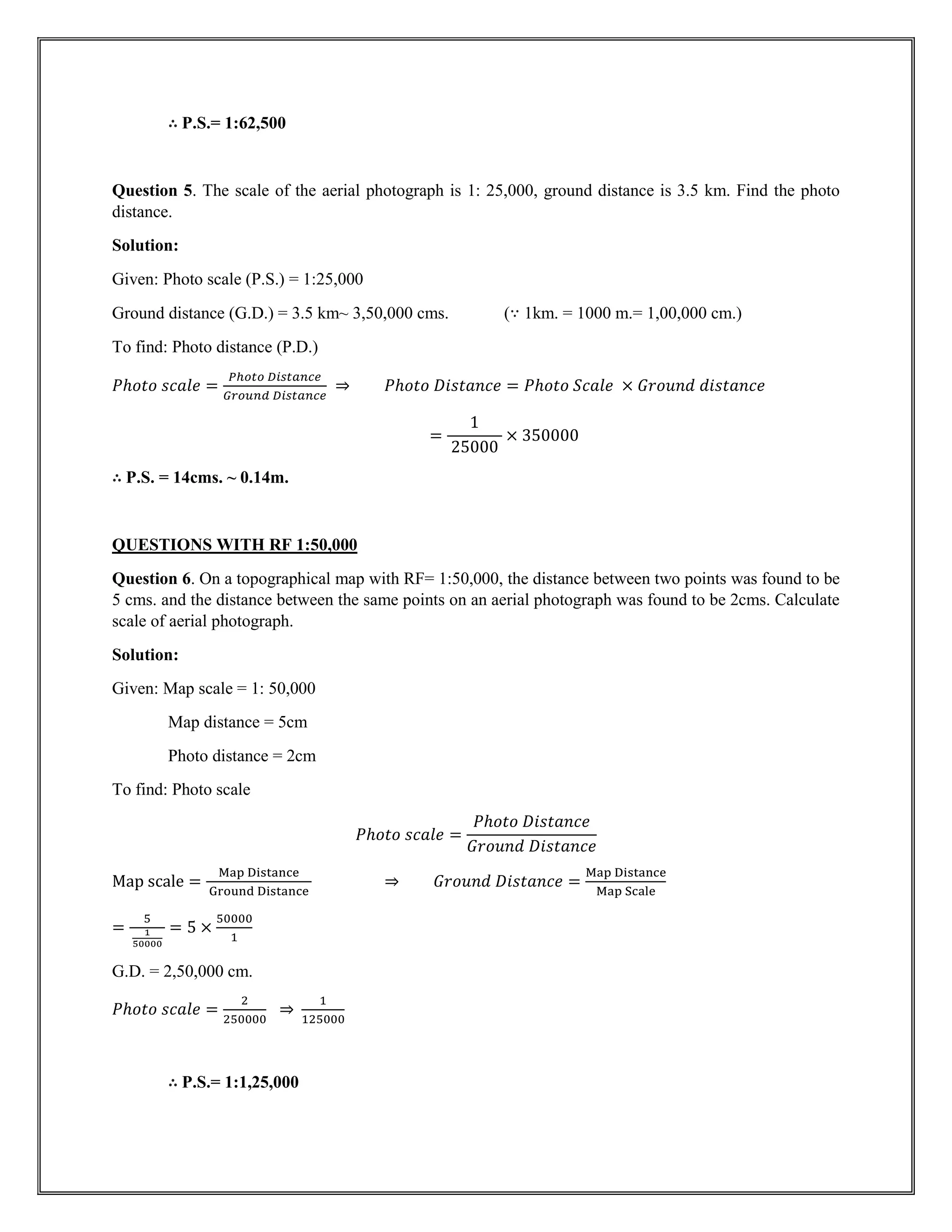 ∴ P.S.= 1:62,500
Question 5. The scale of the aerial photograph is 1: 25,000, ground distance is 3.5 km. Find the photo
distance.
Solution:
Given: Photo scale (P.S.) = 1:25,000
Ground distance (G.D.) = 3.5 km~ 3,50,000 cms. (∵ 1km. = 1000 m.= 1,00,000 cm.)
To find: Photo distance (P.D.)
𝑃ℎ𝑜𝑡𝑜 𝑠𝑐𝑎𝑙𝑒 =
𝑃ℎ𝑜𝑡𝑜 𝐷𝑖𝑠𝑡𝑎𝑛𝑐𝑒
𝐺𝑟𝑜𝑢𝑛𝑑 𝐷𝑖𝑠𝑡𝑎𝑛𝑐𝑒
⇒ 𝑃ℎ𝑜𝑡𝑜 𝐷𝑖𝑠𝑡𝑎𝑛𝑐𝑒 = 𝑃ℎ𝑜𝑡𝑜 𝑆𝑐𝑎𝑙𝑒 × 𝐺𝑟𝑜𝑢𝑛𝑑 𝑑𝑖𝑠𝑡𝑎𝑛𝑐𝑒
=
1
25000
× 350000
∴ P.S. = 14cms. ~ 0.14m.
QUESTIONS WITH RF 1:50,000
Question 6. On a topographical map with RF= 1:50,000, the distance between two points was found to be
5 cms. and the distance between the same points on an aerial photograph was found to be 2cms. Calculate
scale of aerial photograph.
Solution:
Given: Map scale = 1: 50,000
Map distance = 5cm
Photo distance = 2cm
To find: Photo scale
𝑃ℎ𝑜𝑡𝑜 𝑠𝑐𝑎𝑙𝑒 =
𝑃ℎ𝑜𝑡𝑜 𝐷𝑖𝑠𝑡𝑎𝑛𝑐𝑒
𝐺𝑟𝑜𝑢𝑛𝑑 𝐷𝑖𝑠𝑡𝑎𝑛𝑐𝑒
Map scale =
Map Distance
Ground Distance
⇒ 𝐺𝑟𝑜𝑢𝑛𝑑 𝐷𝑖𝑠𝑡𝑎𝑛𝑐𝑒 =
Map Distance
Map Scale
=
5
1
50000
= 5 ×
50000
1
G.D. = 2,50,000 cm.
𝑃ℎ𝑜𝑡𝑜 𝑠𝑐𝑎𝑙𝑒 =
2
250000
⇒
1
125000
∴ P.S.= 1:1,25,000
 