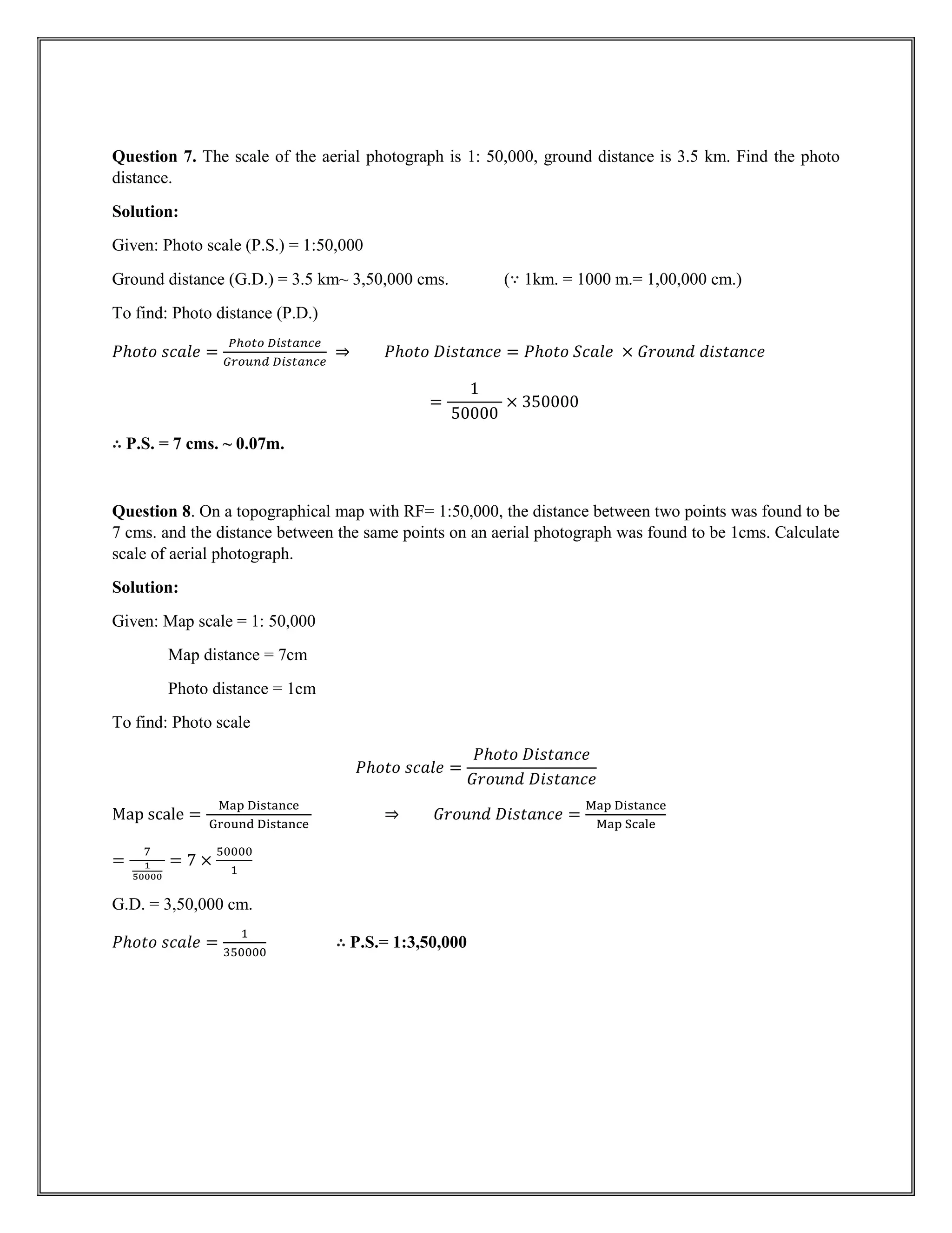 Question 7. The scale of the aerial photograph is 1: 50,000, ground distance is 3.5 km. Find the photo
distance.
Solution:
Given: Photo scale (P.S.) = 1:50,000
Ground distance (G.D.) = 3.5 km~ 3,50,000 cms. (∵ 1km. = 1000 m.= 1,00,000 cm.)
To find: Photo distance (P.D.)
𝑃ℎ𝑜𝑡𝑜 𝑠𝑐𝑎𝑙𝑒 =
𝑃ℎ𝑜𝑡𝑜 𝐷𝑖𝑠𝑡𝑎𝑛𝑐𝑒
𝐺𝑟𝑜𝑢𝑛𝑑 𝐷𝑖𝑠𝑡𝑎𝑛𝑐𝑒
⇒ 𝑃ℎ𝑜𝑡𝑜 𝐷𝑖𝑠𝑡𝑎𝑛𝑐𝑒 = 𝑃ℎ𝑜𝑡𝑜 𝑆𝑐𝑎𝑙𝑒 × 𝐺𝑟𝑜𝑢𝑛𝑑 𝑑𝑖𝑠𝑡𝑎𝑛𝑐𝑒
=
1
50000
× 350000
∴ P.S. = 7 cms. ~ 0.07m.
Question 8. On a topographical map with RF= 1:50,000, the distance between two points was found to be
7 cms. and the distance between the same points on an aerial photograph was found to be 1cms. Calculate
scale of aerial photograph.
Solution:
Given: Map scale = 1: 50,000
Map distance = 7cm
Photo distance = 1cm
To find: Photo scale
𝑃ℎ𝑜𝑡𝑜 𝑠𝑐𝑎𝑙𝑒 =
𝑃ℎ𝑜𝑡𝑜 𝐷𝑖𝑠𝑡𝑎𝑛𝑐𝑒
𝐺𝑟𝑜𝑢𝑛𝑑 𝐷𝑖𝑠𝑡𝑎𝑛𝑐𝑒
Map scale =
Map Distance
Ground Distance
⇒ 𝐺𝑟𝑜𝑢𝑛𝑑 𝐷𝑖𝑠𝑡𝑎𝑛𝑐𝑒 =
Map Distance
Map Scale
=
7
1
50000
= 7 ×
50000
1
G.D. = 3,50,000 cm.
𝑃ℎ𝑜𝑡𝑜 𝑠𝑐𝑎𝑙𝑒 =
1
350000
∴ P.S.= 1:3,50,000
 