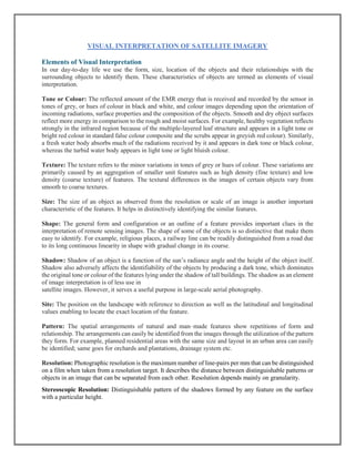 VISUAL INTERPRETATION OF SATELLITE IMAGERY
Elements of Visual Interpretation
In our day-to-day life we use the form, size, location of the objects and their relationships with the
surrounding objects to identify them. These characteristics of objects are termed as elements of visual
interpretation.
Tone or Colour: The reflected amount of the EMR energy that is received and recorded by the sensor in
tones of grey, or hues of colour in black and white, and colour images depending upon the orientation of
incoming radiations, surface properties and the composition of the objects. Smooth and dry object surfaces
reflect more energy in comparison to the rough and moist surfaces. For example, healthy vegetation reflects
strongly in the infrared region because of the multiple-layered leaf structure and appears in a light tone or
bright red colour in standard false colour composite and the scrubs appear in greyish red colour). Similarly,
a fresh water body absorbs much of the radiations received by it and appears in dark tone or black colour,
whereas the turbid water body appears in light tone or light bluish colour.
Texture: The texture refers to the minor variations in tones of grey or hues of colour. These variations are
primarily caused by an aggregation of smaller unit features such as high density (fine texture) and low
density (coarse texture) of features. The textural differences in the images of certain objects vary from
smooth to coarse textures.
Size: The size of an object as observed from the resolution or scale of an image is another important
characteristic of the features. It helps in distinctively identifying the similar features.
Shape: The general form and configuration or an outline of a feature provides important clues in the
interpretation of remote sensing images. The shape of some of the objects is so distinctive that make them
easy to identify. For example, religious places, a railway line can be readily distinguished from a road due
to its long continuous linearity in shape with gradual change in its course.
Shadow: Shadow of an object is a function of the sun’s radiance angle and the height of the object itself.
Shadow also adversely affects the identifiability of the objects by producing a dark tone, which dominates
the original tone or colour of the features lying under the shadow of tall buildings. The shadow as an element
of image interpretation is of less use in
satellite images. However, it serves a useful purpose in large-scale aerial photography.
Site: The position on the landscape with reference to direction as well as the latitudinal and longitudinal
values enabling to locate the exact location of the feature.
Pattern: The spatial arrangements of natural and man–made features show repetitions of form and
relationship. The arrangements can easily be identified from the images through the utilization of the pattern
they form. For example, planned residential areas with the same size and layout in an urban area can easily
be identified; same goes for orchards and plantations, drainage system etc.
Resolution: Photographic resolution is the maximum number of line-pairs per mm that can be distinguished
on a film when taken from a resolution target. It describes the distance between distinguishable patterns or
objects in an image that can be separated from each other. Resolution depends mainly on granularity.
Stereoscopic Resolution: Distinguishable pattern of the shadows formed by any feature on the surface
with a particular height.
 