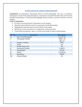 ANNOTATION OF AERIAL PHOTOGRAPH
Annotations are preliminary information about an aerial photograph. The aim is to improve
information content of the image description. Annotations can add information that can't be easily
included in descriptions. These generally highlight features, details, or points of interest within an
imagery.
Need of Annotation:
• Provides crucial prerequisite information on the imagery.
• Identifies places/objects/locations in panoramic/aerial photographs.
• Highlighting important hard-to-notice details of the image.
• Identify the various elements of a composition of physical earth.
• Transcribing inscriptions, signs, or words in the image for better understanding.
SL. No. Parameter Description
1 Size of the Photograph 23 x 23 cm
2 Photograph Number 1296 − 𝐵
𝐴3 − 3
3 Negative Number 0700
4 Secret Yes
5 Kodak Safety Film No
6 Instrument Number UAg479
7 Focal length 151.80
8 Watch 1:55:48 pm
9 Resolution 3000m
10 Fiducial Marks 04
 
