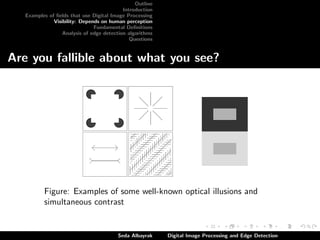 Outline
Introduction
Examples of ﬁelds that use Digital Image Processing
Visibility: Depends on human perception
Fundamental Deﬁnitions
Analysis of edge detection algorithms
Questions

Are you fallible about what you see?

Figure: Examples of some well-known optical illusions and
simultaneous contrast

Seda Albayrak

Digital Image Processing and Edge Detection

 