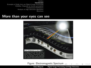 Outline
Introduction
Examples of ﬁelds that use Digital Image Processing
Visibility: Depends on human perception
Fundamental Deﬁnitions
Analysis of edge detection algorithms
Questions

More than your eyes can see

Figure: Electromagnetic Spectrum
Seda Albayrak

Digital Image Processing and Edge Detection

 