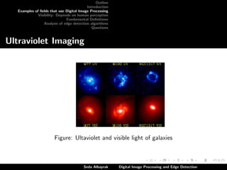 Outline
Introduction
Examples of ﬁelds that use Digital Image Processing
Visibility: Depends on human perception
Fundamental Deﬁnitions
Analysis of edge detection algorithms
Questions

Ultraviolet Imaging

Figure: Ultaviolet and visible light of galaxies

Seda Albayrak

Digital Image Processing and Edge Detection

 