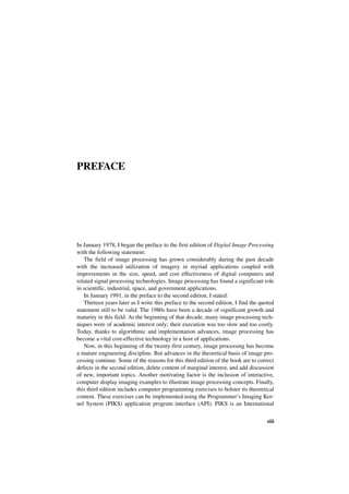 PREFACE




In January 1978, I began the preface to the first edition of Digital Image Processing
with the following statement:
   The field of image processing has grown considerably during the past decade
with the increased utilization of imagery in myriad applications coupled with
improvements in the size, speed, and cost effectiveness of digital computers and
related signal processing technologies. Image processing has found a significant role
in scientific, industrial, space, and government applications.
   In January 1991, in the preface to the second edition, I stated:
   Thirteen years later as I write this preface to the second edition, I find the quoted
statement still to be valid. The 1980s have been a decade of significant growth and
maturity in this field. At the beginning of that decade, many image processing tech-
niques were of academic interest only; their execution was too slow and too costly.
Today, thanks to algorithmic and implementation advances, image processing has
become a vital cost-effective technology in a host of applications.
   Now, in this beginning of the twenty-first century, image processing has become
a mature engineering discipline. But advances in the theoretical basis of image pro-
cessing continue. Some of the reasons for this third edition of the book are to correct
defects in the second edition, delete content of marginal interest, and add discussion
of new, important topics. Another motivating factor is the inclusion of interactive,
computer display imaging examples to illustrate image processing concepts. Finally,
this third edition includes computer programming exercises to bolster its theoretical
content. These exercises can be implemented using the Programmer’s Imaging Ker-
nel System (PIKS) application program interface (API). PIKS is an International

                                                                                    xiii
 