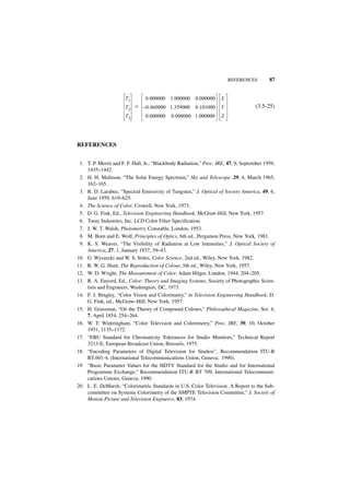 REFERENCES         87


                      T1      0.000000 1.000000 0.000000            X
                      T2   = – 0.460000 1.359000 0.101000           Y               (3.5-25)
                      T3        0.000000    0.000000 1.000000       Z




REFERENCES


 1. T. P. Merrit and F. F. Hall, Jr., “Blackbody Radiation,” Proc. IRE, 47, 9, September 1959,
    1435–1442.
 2. H. H. Malitson, “The Solar Energy Spectrum,” Sky and Telescope, 29, 4, March 1965,
    162–165.
 3. R. D. Larabee, “Spectral Emissivity of Tungsten,” J. Optical of Society America, 49, 6,
    June 1959, 619–625.
 4. The Science of Color, Crowell, New York, 1973.
 5. D. G. Fink, Ed., Television Engineering Handbook, McGraw-Hill, New York, 1957.
 6. Toray Industries, Inc. LCD Color Filter Specification.
 7. J. W. T. Walsh, Photometry, Constable, London, 1953.
 8. M. Born and E. Wolf, Principles of Optics, 6th ed., Pergamon Press, New York, 1981.
 9. K. S. Weaver, “The Visibility of Radiation at Low Intensities,” J. Optical Society of
    America, 27, 1, January 1937, 39–43.
10. G. Wyszecki and W. S. Stiles, Color Science, 2nd ed., Wiley, New York, 1982.
11. R. W. G. Hunt, The Reproduction of Colour, 5th ed., Wiley, New York, 1957.
12. W. D. Wright, The Measurement of Color, Adam Hilger, London, 1944, 204–205.
13. R. A. Enyord, Ed., Color: Theory and Imaging Systems, Society of Photographic Scien-
    tists and Engineers, Washington, DC, 1973.
14. F. J. Bingley, “Color Vision and Colorimetry,” in Television Engineering Handbook, D.
    G. Fink, ed., McGraw–Hill, New York, 1957.
15. H. Grassman, “On the Theory of Compound Colours,” Philosophical Magazine, Ser. 4,
    7, April 1854, 254–264.
16. W. T. Wintringham, “Color Television and Colorimetry,” Proc. IRE, 39, 10, October
    1951, 1135–1172.
17. “EBU Standard for Chromaticity Tolerances for Studio Monitors,” Technical Report
    3213-E, European Broadcast Union, Brussels, 1975.
18. “Encoding Parameters of Digital Television for Studios”, Recommendation ITU-R
    BT.601-4, (International Telecommunications Union, Geneva; 1990).
19 “Basic Parameter Values for the HDTV Standard for the Studio and for International
    Programme Exchange,” Recommendation ITU-R BT 709, International Telecommuni-
    cations Unions, Geneva; 1990.
20. L. E. DeMarsh, “Colorimetric Standards in U.S. Color Television. A Report to the Sub-
    committee on Systems Colorimetry of the SMPTE Television Committee,” J. Society of
    Motion Picture and Television Engineers, 83, 1974.
 