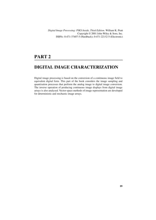Digital Image Processing: PIKS Inside, Third Edition. William K. Pratt
                                       Copyright © 2001 John Wiley & Sons, Inc.
                    ISBNs: 0-471-37407-5 (Hardback); 0-471-22132-5 (Electronic)




PART 2

DIGITAL IMAGE CHARACTERIZATION

Digital image processing is based on the conversion of a continuous image field to
equivalent digital form. This part of the book considers the image sampling and
quantization processes that perform the analog image to digital image conversion.
The inverse operation of producing continuous image displays from digital image
arrays is also analyzed. Vector-space methods of image representation are developed
for deterministic and stochastic image arrays.




                                                                                89
 