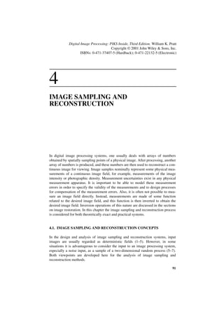 Digital Image Processing: PIKS Inside, Third Edition. William K. Pratt
                                        Copyright © 2001 John Wiley & Sons, Inc.
                     ISBNs: 0-471-37407-5 (Hardback); 0-471-22132-5 (Electronic)




4
IMAGE SAMPLING AND
RECONSTRUCTION




In digital image processing systems, one usually deals with arrays of numbers
obtained by spatially sampling points of a physical image. After processing, another
array of numbers is produced, and these numbers are then used to reconstruct a con-
tinuous image for viewing. Image samples nominally represent some physical mea-
surements of a continuous image field, for example, measurements of the image
intensity or photographic density. Measurement uncertainties exist in any physical
measurement apparatus. It is important to be able to model these measurement
errors in order to specify the validity of the measurements and to design processes
for compensation of the measurement errors. Also, it is often not possible to mea-
sure an image field directly. Instead, measurements are made of some function
related to the desired image field, and this function is then inverted to obtain the
desired image field. Inversion operations of this nature are discussed in the sections
on image restoration. In this chapter the image sampling and reconstruction process
is considered for both theoretically exact and practical systems.


4.1. IMAGE SAMPLING AND RECONSTRUCTION CONCEPTS

In the design and analysis of image sampling and reconstruction systems, input
images are usually regarded as deterministic fields (1–5). However, in some
situations it is advantageous to consider the input to an image processing system,
especially a noise input, as a sample of a two-dimensional random process (5–7).
Both viewpoints are developed here for the analysis of image sampling and
reconstruction methods.

                                                                                   91
 