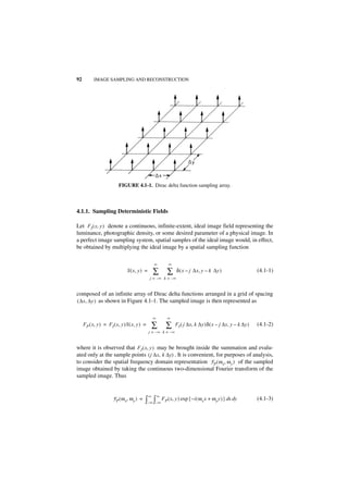 92         IMAGE SAMPLING AND RECONSTRUCTION




                          FIGURE 4.1-1. Dirac delta function sampling array.



4.1.1. Sampling Deterministic Fields

Let F I ( x, y ) denote a continuous, infinite-extent, ideal image field representing the
luminance, photographic density, or some desired parameter of a physical image. In
a perfect image sampling system, spatial samples of the ideal image would, in effect,
be obtained by multiplying the ideal image by a spatial sampling function

                                                  ∞       ∞
                               S ( x, y ) =       ∑       ∑    δ ( x – j ∆x, y – k ∆y )                   (4.1-1)
                                              j = –∞ k = – ∞


composed of an infinite array of Dirac delta functions arranged in a grid of spacing
( ∆x, ∆y ) as shown in Figure 4.1-1. The sampled image is then represented as


                                                  ∞       ∞
     F P ( x, y ) = FI ( x, y )S ( x, y ) =       ∑       ∑   FI ( j ∆x, k ∆y )δ ( x – j ∆x, y – k ∆y )   (4.1-2)
                                              j = –∞ k = –∞


where it is observed that F I ( x, y ) may be brought inside the summation and evalu-
ated only at the sample points ( j ∆x, k ∆y) . It is convenient, for purposes of analysis,
to consider the spatial frequency domain representation F P ( ω x, ω y ) of the sampled
image obtained by taking the continuous two-dimensional Fourier transform of the
sampled image. Thus


                                              ∞       ∞
                      F P ( ω x, ω y ) =   ∫–∞ ∫–∞ FP ( x, y ) exp { –i ( ωx x + ωy y ) } dx dy           (4.1-3)
 