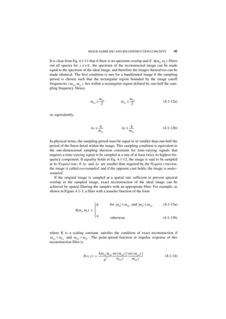 IMAGE SAMPLING AND RECONSTRUCTION CONCEPTS                                                 95

It is clear from Eq. 4.1-11 that if there is no spectrum overlap and if R ( ω x, ω y ) filters
out all spectra for j, k ≠ 0 , the spectrum of the reconstructed image can be made
equal to the spectrum of the ideal image, and therefore the images themselves can be
made identical. The first condition is met for a bandlimited image if the sampling
period is chosen such that the rectangular region bounded by the image cutoff
frequencies ( ω xc, ω yc ) lies within a rectangular region defined by one-half the sam-
pling frequency. Hence

                                           ω xs                                         ω ys
                                    ω xc ≤ -------
                                                 -                               ω yc ≤ -------
                                                                                              -                       (4.1-12a)
                                              2                                            2


or, equivalently,


                                             π                                            π
                                     ∆x ≤ --------                                ∆y ≤ --------                       (4.1-12b)
                                          ω xc                                         ω yc


In physical terms, the sampling period must be equal to or smaller than one-half the
period of the finest detail within the image. This sampling condition is equivalent to
the one-dimensional sampling theorem constraint for time-varying signals that
requires a time-varying signal to be sampled at a rate of at least twice its highest-fre-
quency component. If equality holds in Eq. 4.1-12, the image is said to be sampled
at its Nyquist rate; if ∆x and ∆y are smaller than required by the Nyquist criterion,
the image is called oversampled; and if the opposite case holds, the image is under-
sampled.
    If the original image is sampled at a spatial rate sufficient to prevent spectral
overlap in the sampled image, exact reconstruction of the ideal image can be
achieved by spatial filtering the samples with an appropriate filter. For example, as
shown in Figure 4.1-3, a filter with a transfer function of the form


                                     K                          for ω x ≤ ω xL and ω y ≤ ω yL                        (4.1-13a)
                                     
                    R ( ω x, ω y ) = 
                                     
                                     0                          otherwise                                            (4.1-13b)



where K is a scaling constant, satisfies the condition of exact reconstruction if
ω xL > ω xc and ω yL > ω yc . The point-spread function or impulse response of this
reconstruction filter is


                                       Kω xL ω yL sin { ω xL x } sin { ω yL y }
                          R ( x, y ) = ---------------------- -------------------------- --------------------------
                                                            -                                                          (4.1-14)
                                                π
                                                   2                 ω xL x                     ω yL y
 