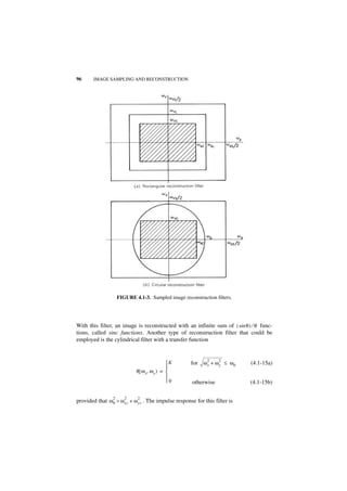 96      IMAGE SAMPLING AND RECONSTRUCTION




                     FIGURE 4.1-3. Sampled image reconstruction filters.




With this filter, an image is reconstructed with an infinite sum of ( sin θ ) ⁄ θ func-
tions, called sinc functions. Another type of reconstruction filter that could be
employed is the cylindrical filter with a transfer function


                                                             2    2
                                              K     for ω x + ω y ≤ ω 0     (4.1-15a)
                                              
                             R ( ω x, ω y ) = 
                                              
                                              0      otherwise              (4.1-15b)

                 2      2     2
provided that ω 0 > ω xc + ω yc . The impulse response for this filter is
 