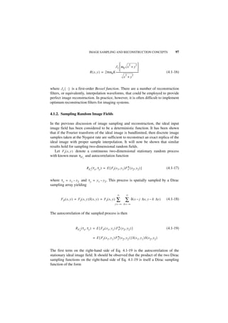 IMAGE SAMPLING AND RECONSTRUCTION CONCEPTS                                         97


                                                                             2           2
                                                       J1  ω0 x + y 
                                                                                            
                                  R ( x, y ) = 2πω 0 K ---------------------------------------
                                                                                             -                 (4.1-16)
                                                                        2          2
                                                                     x +y


where J 1 { · } is a first-order Bessel function. There are a number of reconstruction
filters, or equivalently, interpolation waveforms, that could be employed to provide
perfect image reconstruction. In practice, however, it is often difficult to implement
optimum reconstruction filters for imaging systems.


4.1.2. Sampling Random Image Fields

In the previous discussion of image sampling and reconstruction, the ideal input
image field has been considered to be a deterministic function. It has been shown
that if the Fourier transform of the ideal image is bandlimited, then discrete image
samples taken at the Nyquist rate are sufficient to reconstruct an exact replica of the
ideal image with proper sample interpolation. It will now be shown that similar
results hold for sampling two-dimensional random fields.
   Let FI ( x, y ) denote a continuous two-dimensional stationary random process
with known mean η F I and autocorrelation function


                               R F ( τ x, τ y ) = E { F I ( x 1, y 1 )F * ( x 2, y 2 ) }
                                                                        I                                      (4.1-17)
                                   I




where τ x = x 1 – x 2 and τ y = y 1 – y 2 . This process is spatially sampled by a Dirac
sampling array yielding

                                                                   ∞          ∞
       F P ( x, y ) = FI ( x, y )S ( x, y ) = F I ( x, y )        ∑ ∑               δ ( x – j ∆x, y – k ∆y )   (4.1-18)
                                                                j = –∞ k = –∞


The autocorrelation of the sampled process is then


                                                             *
                    RF ( τ x, τ y ) = E { F P ( x 1, y 1 ) F P ( x 2, y 2 ) }                                  (4.1-19)
                        P



                                       = E { F I ( x 1, y 1 ) F *( x 2, y 2 ) }S ( x 1, y 1 )S ( x 2, y 2 )
                                                                I



The first term on the right-hand side of Eq. 4.1-19 is the autocorrelation of the
stationary ideal image field. It should be observed that the product of the two Dirac
sampling functions on the right-hand side of Eq. 4.1-19 is itself a Dirac sampling
function of the form
 