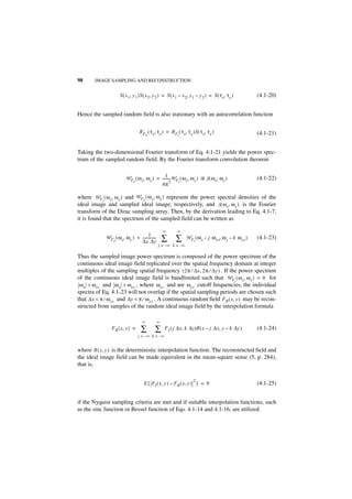 98      IMAGE SAMPLING AND RECONSTRUCTION


                     S ( x 1, y 1 )S ( x 2, y 2 ) = S ( x 1 – x 2, y 1 – y 2 ) = S ( τ x, τ y )      (4.1-20)


Hence the sampled random field is also stationary with an autocorrelation function

                                  R F ( τ x, τ y ) = R F ( τ x, τ y )S ( τ x, τ y )                  (4.1-21)
                                        P                  I




Taking the two-dimensional Fourier transform of Eq. 4.1-21 yields the power spec-
trum of the sampled random field. By the Fourier transform convolution theorem

                                               1-
                         W F ( ω x, ω y ) = -------- W F ( ω x, ω y ) ᭺ S ( ω x, ω y )               (4.1-22)
                            P                      2    I
                                                                      *
                                            4π

where W F I ( ω x, ω y ) and W F P ( ω x, ω y ) represent the power spectral densities of the
ideal image and sampled ideal image, respectively, and S ( ω x, ω y ) is the Fourier
transform of the Dirac sampling array. Then, by the derivation leading to Eq. 4.1-7,
it is found that the spectrum of the sampled field can be written as

                                                    ∞     ∞
                                     1
             WF ( ω x, ω y ) = --------------
               P               ∆x ∆y
                                            -       ∑    ∑      W F ( ω x – j ω xs, ω y – k ω ys )
                                                                     I
                                                                                                     (4.1-23)
                                                j = –∞ k = –∞

Thus the sampled image power spectrum is composed of the power spectrum of the
continuous ideal image field replicated over the spatial frequency domain at integer
multiples of the sampling spatial frequency ( 2π ⁄ ∆x, 2π ⁄ ∆y ) . If the power spectrum
of the continuous ideal image field is bandlimited such that W F I ( ω x, ω y ) = 0 for
 ω x > ω xc and ω y > ω yc , where ω xc and are ω yc cutoff frequencies, the individual
spectra of Eq. 4.1-23 will not overlap if the spatial sampling periods are chosen such
that ∆x < π ⁄ ω xc and ∆y < π ⁄ ω yc . A continuous random field F R ( x, y ) may be recon-
structed from samples of the random ideal image field by the interpolation formula

                                    ∞           ∞
                F R ( x, y ) =     ∑        ∑       F I ( j ∆x, k ∆y)R ( x – j ∆x, y – k ∆y )        (4.1-24)
                                 j = – ∞ k = –∞


where R ( x, y ) is the deterministic interpolation function. The reconstructed field and
the ideal image field can be made equivalent in the mean-square sense (5, p. 284),
that is,

                                                                     2
                                     E { F I ( x, y ) – F R ( x, y ) } = 0                           (4.1-25)


if the Nyquist sampling criteria are met and if suitable interpolation functions, such
as the sinc function or Bessel function of Eqs. 4.1-14 and 4.1-16, are utilized.
 