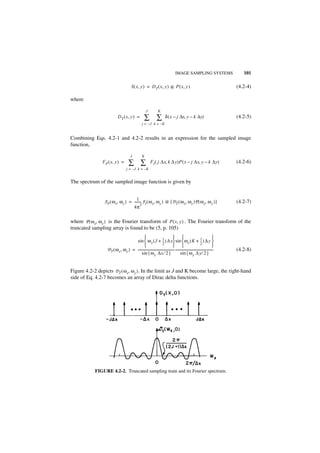 IMAGE SAMPLING SYSTEMS                         101

                                           S ( x, y ) = D T ( x, y ) ᭺ P ( x, y )
                                                                     *                                                               (4.2-4)

where

                                                           J           K
                             D T ( x, y ) =              ∑ ∑                   δ ( x – j ∆x, y – k ∆y)                               (4.2-5)
                                                       j = –J k = –K


Combining Eqs. 4.2-1 and 4.2-2 results in an expression for the sampled image
function,

                                          J            K
                F P ( x, y ) =          ∑ ∑                    F I ( j ∆x, k ∆ y)P ( x – j ∆x, y – k ∆y)                             (4.2-6)
                                      j = – J k = –K


The spectrum of the sampled image function is given by


                                       1
                 F P ( ω x, ω y ) = -------- F I ( ω x, ω y ) ᭺ [ D T ( ω x, ω y )P ( ω x, ω y ) ]
                                           -                  *                                                                      (4.2-7)
                                           2
                                    4π

where P ( ω x, ω y ) is the Fourier transform of P ( x, y ) . The Fourier transform of the
truncated sampling array is found to be (5, p. 105)
                                                                                                                              
                                      sin  ω x ( J + 1 ) ∆ x sin  ω y ( K + 1 ) ∆ y 
                                                                     --
                                                                      -                                            --
                                                                                                                    -
                                                                     2                                             2
                                                                                                                              
                   D T ( ω x, ω y ) = --------------------------------------------- ----------------------------------------------
                                                                                                                                 -   (4.2-8)
                                           sin { ω x ∆x ⁄ 2 }                             sin { ω y ∆ y ⁄ 2 }


Figure 4.2-2 depicts D T ( ω x, ω y ) . In the limit as J and K become large, the right-hand
side of Eq. 4.2-7 becomes an array of Dirac delta functions.




            FIGURE 4.2-2. Truncated sampling train and its Fourier spectrum.
 