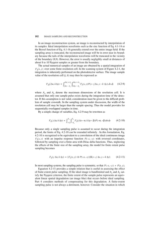 102      IMAGE SAMPLING AND RECONSTRUCTION


    In an image reconstruction system, an image is reconstructed by interpolation of
its samples. Ideal interpolation waveforms such as the sinc function of Eq. 4.1-14 or
the Bessel function of Eq. 4.1-16 generally extend over the entire image field. If the
sampling array is truncated, the reconstructed image will be in error near its bound-
ary because the tails of the interpolation waveforms will be truncated in the vicinity
of the boundary (8,9). However, the error is usually negligibly small at distances of
about 8 to 10 Nyquist samples or greater from the boundary.
    The actual numerical samples of an image are obtained by a spatial integration of
FS ( x, y ) over some finite resolution cell. In the scanning system of Figure 4.2-1, the
integration is inherently performed on the photodetector surface. The image sample
value of the resolution cell (j, k) may then be expressed as

                                  j∆x + A x k∆y + A y
           F S ( j ∆x, k ∆y) =   ∫j∆x – A ∫k∆y – A
                                          x            y
                                                           F I ( x, y )P ( x – j ∆x, y – k ∆y ) dx dy    (4.2-9)


where Ax and Ay denote the maximum dimensions of the resolution cell. It is
assumed that only one sample pulse exists during the integration time of the detec-
tor. If this assumption is not valid, consideration must be given to the difficult prob-
lem of sample crosstalk. In the sampling system under discussion, the width of the
resolution cell may be larger than the sample spacing. Thus the model provides for
sequentially overlapped samples in time.
    By a simple change of variables, Eq. 4.2-9 may be rewritten as

                                     Ax       Ay
              FS ( j ∆x, k ∆y) =    ∫–A ∫–A FI ( j ∆x – α, k ∆y – β )P ( – α, – β ) dx dy
                                          x        y
                                                                                                        (4.2-10)


Because only a single sampling pulse is assumed to occur during the integration
period, the limits of Eq. 4.2-10 can be extended infinitely . In this formulation, Eq.
4.2-10 is recognized to be equivalent to a convolution of the ideal continuous image
FI ( x, y ) with an impulse response function P ( – x, – y ) with reversed coordinates,
followed by sampling over a finite area with Dirac delta functions. Thus, neglecting
the effects of the finite size of the sampling array, the model for finite extent pulse
sampling becomes


               F S ( j ∆x, k ∆y) = [ FI ( x, y ) ᭺ P ( – x, – y ) ]δ ( x – j ∆x, y – k ∆y)
                                                 *                                                      (4.2-11)


In most sampling systems, the sampling pulse is symmetric, so that P ( – x, – y ) = P ( x, y ).
   Equation 4.2-11 provides a simple relation that is useful in assessing the effect
of finite extent pulse sampling. If the ideal image is bandlimited and Ax and Ay sat-
isfy the Nyquist criterion, the finite extent of the sample pulse represents an equiv-
alent linear spatial degradation (an image blur) that occurs before ideal sampling.
Part 4 considers methods of compensating for this degradation. A finite-extent
sampling pulse is not always a detriment, however. Consider the situation in which
 