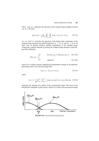 IMAGE SAMPLING SYSTEMS                105

where F I ( ω x, ω y ) represents the spectrum of the original image sampled at period
( ∆x, ∆y ) . The term

                                                    ∞      ∞
                                        1
               F Q ( ω x, ω y ) = -------------
                                  ∆x ∆y
                                              -    ∑ ∑             F I ( ω x – j ω xs, ω y – k ω ys )    (4.2-13)
                                                  j = –∞ k = – ∞


for j ≠ 0 and k ≠ 0 describes the spectrum of the higher-order components of the
sampled image repeated over spatial frequencies ω xs = 2π ⁄ ∆x and ω ys = 2π ⁄ ∆y. If
there were no spectral foldover, optimal interpolation of the sampled image
components could be obtained by passing the sampled image through a zonal low-
pass filter defined by


                             K                      for ω x ≤ ω xs ⁄ 2 and ω y ≤ ω ys ⁄ 2              (4.2-14a)
                             
            R ( ω x, ω y ) = 
                             
                             0                         otherwise                                       (4.2-14b)

where K is a scaling constant. Applying this interpolation strategy to an undersam-
pled image yields a reconstructed image field

                                    FR ( x, y ) = FI ( x, y ) + A ( x, y )                               (4.2-15)

where

                          1 - ωxs ⁄ 2 ωys ⁄ 2 F ( ω , ω ) exp { i ( ω x + ω y ) } dω dω (4.2-16)
          A ( x, y ) = -------- ∫
                              2       ∫
                       4π – ωxs ⁄ 2 –ωys ⁄ 2
                                               Q   x   y             x     y        x  y



represents the aliasing error artifact in the reconstructed image. The factor K has
absorbed the amplitude scaling factors. Figure 4.2-5 shows the reconstructed image




                       FIGURE 4.2-5. Reconstructed image spectrum.
 