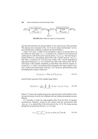 106      IMAGE SAMPLING AND RECONSTRUCTION




                    FIGURE 4.2-6. Model for analysis of aliasing effect.



spectrum that illustrates the spectral foldover in the zonal low-pass filter passband.
The aliasing error component of Eq. 4.2-16 can be reduced substantially by low-
pass filtering before sampling to attenuate the spectral foldover.
   Figure 4.2-6 shows a model for the quantitative analysis of aliasing effects. In
this model, the ideal image FI ( x, y ) is assumed to be a sample of a two-dimensional
random process with known power-spectral density W FI ( ω x, ω y ) . The ideal image is
linearly filtered by a presampling spatial filter with a transfer function H ( ω x, ω y ) .
This filter is assumed to be a low-pass type of filter with a smooth attenuation of
high spatial frequencies (i.e., not a zonal low-pass filter with a sharp cutoff). The fil-
tered image is then spatially sampled by an ideal Dirac delta function sampler at a
resolution ∆x, ∆y. Next, a reconstruction filter interpolates the image samples to pro-
duce a replica of the ideal image. From Eq. 1.4-27, the power spectral density at the
presampling filter output is found to be

                                                                         2
                            W F ( ω x, ω y ) = H ( ω x, ω y ) W F ( ω x, ω y )                            (4.2-17)
                                 O                                             I



and the Fourier spectrum of the sampled image field is


                                                         ∞       ∞
                                     1
             W F ( ω x, ω y ) = -------------
                P               ∆x ∆y                ∑           ∑   W F ( ω x – j ω xs, ω y – k ω ys )
                                                                         O
                                                                                                          (4.2-18)
                                                   j = – ∞ k = –∞




Figure 4.2-7 shows the sampled image power spectral density and the foldover alias-
ing spectral density from the first sideband with and without presampling low-pass
filtering.
     It is desirable to isolate the undersampling effect from the effect of improper
reconstruction. Therefore, assume for this analysis that the reconstruction filter
 R ( ω x, ω y ) is an optimal filter of the form given in Eq. 4.2-14. The energy passing
through the reconstruction filter for j = k = 0 is then


                               ω xs ⁄ 2       ω ys ⁄ 2                                2
                   ER =      ∫– ω         ∫
                                    xs ⁄ 2 – ω ys ⁄ 2
                                                         W F ( ω x, ω y ) H ( ω x, ω y ) dω x dω y
                                                             I
                                                                                                          (4.2-19)
 