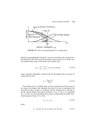IMAGE SAMPLING SYSTEMS       107




            FIGURE 4.2-7. Effect of presampling filtering on a sampled image.



Ideally, the presampling filter should be a low-pass zonal filter with a transfer func-
tion identical to that of the reconstruction filter as given by Eq. 4.2-14. In this case,
the sampled image energy would assume the maximum value


                                    ω xs ⁄ 2           ω ys ⁄ 2
                         E RM =   ∫– ω             ∫
                                         xs ⁄ 2 – ω ys ⁄ 2
                                                                  W F ( ω x, ω y ) dω x dω y
                                                                      I
                                                                                                   (4.2-20)



Image resolution degradation resulting from the presampling filter may then be
measured by the ratio

                                                 E RM – E R
                                           E R = -----------------------                           (4.2-21)
                                                       ERM

   The aliasing error in a sampled image system is generally measured in terms of
the energy, from higher-order sidebands, that folds over into the passband of the
reconstruction filter. Assume, for simplicity, that the sampling rate is sufficient so
that the spectral foldover from spectra centered at ( ± j ω xs ⁄ 2, ± k ω ys ⁄ 2 ) is negligible
for j ≥ 2 and k ≥ 2 . The total aliasing error energy, as indicated by the doubly cross-
hatched region of Figure 4.2-7, is then

                                             EA = E O – ER                                         (4.2-22)

where

                              ∞    ∞                                              2
                      EO =   ∫– ∞ ∫– ∞ W F ( ω x, ω y ) H ( ω x, ω y )
                                               I
                                                                                      dω x dω y    (4.2-23)
 