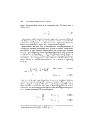 108      IMAGE SAMPLING AND RECONSTRUCTION


denotes the energy of the output of the presampling filter. The aliasing error is
defined as (10)


                                                       EA
                                                 E A = ------
                                                            -                         (4.2-24)
                                                       EO


    Aliasing error can be reduced by attenuating high spatial frequencies of F I ( x, y )
with the presampling filter. However, any attenuation within the passband of the
reconstruction filter represents a loss of resolution of the sampled image. As a result,
there is a trade-off between sampled image resolution and aliasing error.
    Consideration is now given to the aliasing error versus resolution performance of
several practical types of presampling filters. Perhaps the simplest means of spa-
tially filtering an image formed by incoherent light is to pass the image through a
lens with a restricted aperture. Spatial filtering can then be achieved by controlling
the degree of lens misfocus. Figure 11.2-2 is a plot of the optical transfer function of
a circular lens as a function of the degree of lens misfocus. Even a perfectly focused
lens produces some blurring because of the diffraction limit of its aperture. The
transfer function of a diffraction-limited circular lens of diameter d is given by
(12, p. 83)


                                                                  for 0 ≤ ω ≤ ω 0   (4.2-25a)
              -- a cos  -----  – ----- 1 –  -----  2
               2
                -
                           ω         ω           ω
             π          -            -
                                              ω 
                                                    -
      H(ω) =            ω0  ω0                   0
             
              0
                                                                  for ω > ω 0       (4.2-25b)


where ω 0 = πd ⁄ R and R is the distance from the lens to the focal plane. In Section
4.2.1, it was noted that sampling with a finite-extent sampling pulse is equivalent to
ideal sampling of an image that has been passed through a spatial filter whose
impulse response is equal to the pulse shape of the sampling pulse with reversed
coordinates. Thus the sampling pulse may be utilized to perform presampling filter-
ing. A common pulse shape is the rectangular pulse


                                              1
                                            -----              for x, y ≤ T
                                                                           --
                                                                            -        (4.2-26a)
                                            2                             2
                              P ( x, y ) =  T
                                           
                                           0                   for x, y > T
                                                                           --
                                                                            -        (4.2-26b)
                                                                           2


obtained with an incoherent light imaging system of a scanning microdensitometer.
The transfer function for a square scanning spot is
 