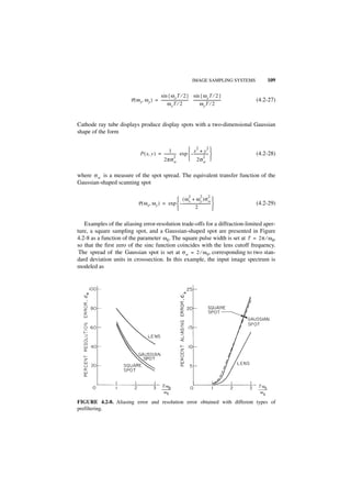 IMAGE SAMPLING SYSTEMS          109

                                        sin { ω x T ⁄ 2 } sin { ω y T ⁄ 2 }
                       P ( ω x, ω y ) = ------------------------------ ------------------------------
                                                                     -                              -   (4.2-27)
                                               ωxT ⁄ 2                        ωy T ⁄ 2


Cathode ray tube displays produce display spots with a two-dimensional Gaussian
shape of the form


                                                 1             x2 + y2 
                               P ( x, y ) = ------------- exp  – ----------------                     (4.2-28)
                                                       2
                                            2πσw               2σ 2       w


where σ w is a measure of the spot spread. The equivalent transfer function of the
Gaussian-shaped scanning spot

                                                                        2         2      2
                                                   ( ω x + ω y )σ w 
                             P ( ω x, ω y ) = exp  – -------------------------------                  (4.2-29)
                                                                    2                

   Examples of the aliasing error-resolution trade-offs for a diffraction-limited aper-
ture, a square sampling spot, and a Gaussian-shaped spot are presented in Figure
4.2-8 as a function of the parameter ω 0. The square pulse width is set at T = 2π ⁄ ω 0,
so that the first zero of the sinc function coincides with the lens cutoff frequency.
 The spread of the Gaussian spot is set at σ w = 2 ⁄ ω 0, corresponding to two stan-
dard deviation units in crosssection. In this example, the input image spectrum is
modeled as




FIGURE 4.2-8. Aliasing error and resolution error obtained with different types of
prefiltering.
 