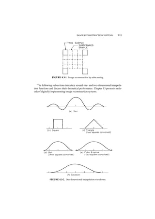 IMAGE RECONSTRUCTION SYSTEMS           111




                FIGURE 4.3-1. Image reconstruction by subscanning.


   The following subsections introduce several one- and two-dimensional interpola-
tion functions and discuss their theoretical performance. Chapter 13 presents meth-
ods of digitally implementing image reconstruction systems.




              FIGURE 4.3-2. One-dimensional interpolation waveforms.
 