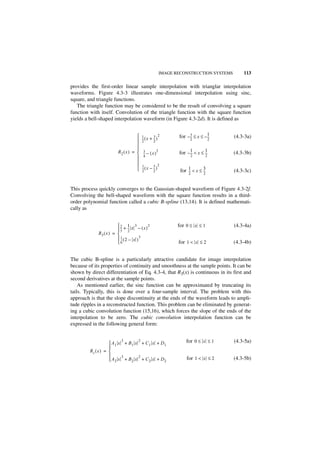 IMAGE RECONSTRUCTION SYSTEMS       113

provides the first-order linear sample interpolation with trianglar interpolation
waveforms. Figure 4.3-3 illustrates one-dimensional interpolation using sinc,
square, and triangle functions.
   The triangle function may be considered to be the result of convolving a square
function with itself. Convolution of the triangle function with the square function
yields a bell-shaped interpolation waveform (in Figure 4.3-2d). It is defined as


                                      1 ( x + 3 )2       for – 3 ≤ x ≤ – 1
                                                                --
                                                                 -        ---     (4.3-3a)
                                      --
                                       2
                                        -       --
                                                2
                                                 -              2         2
                                     
                                                               1         1
                         R 2 ( x ) =  3 – ( x )2
                                         --
                                          -               for – --- < x ≤ ---     (4.3-3b)
                                      4                        2         2
                                     
                                      1        3 2
                                      -- ( x – -- )
                                       2
                                        -
                                                2
                                                 -
                                                           for 1 < x ≤ ---
                                                               ---
                                                                       3          (4.3-3c)
                                                               2       2



This process quickly converges to the Gaussian-shaped waveform of Figure 4.3-2f.
Convolving the bell-shaped waveform with the square function results in a third-
order polynomial function called a cubic B-spline (13,14). It is defined mathemati-
cally as


                              1
                         2 + --- x 3 – ( x ) 2           for 0 ≤ x ≤ 1           (4.3-4a)
                         -- 2
                          3
                           -
             R3 ( x ) = 
                         1 (2 – x )3
                          --
                           -
                        6                                for 1 < x ≤ 2           (4.3-4b)


The cubic B-spline is a particularly attractive candidate for image interpolation
because of its properties of continuity and smoothness at the sample points. It can be
shown by direct differentiation of Eq. 4.3-4, that R3(x) is continuous in its first and
second derivatives at the sample points.
    As mentioned earlier, the sinc function can be approximated by truncating its
tails. Typically, this is done over a four-sample interval. The problem with this
approach is that the slope discontinuity at the ends of the waveform leads to ampli-
tude ripples in a reconstructed function. This problem can be eliminated by generat-
ing a cubic convolution function (15,16), which forces the slope of the ends of the
interpolation to be zero. The cubic convolution interpolation function can be
expressed in the following general form:


                            3          2
                     A 1 x + B1 x + C 1 x + D1               for 0 ≤ x ≤ 1       (4.3-5a)
                    
         Rc ( x ) = 
                          3      2
                     A 2 x + B2 x + C 2 x + D2               for 1 < x ≤ 2       (4.3-5b)
 