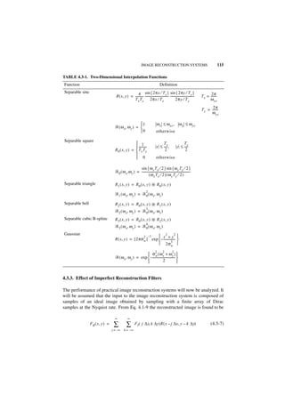 IMAGE RECONSTRUCTION SYSTEMS                                                     115

TABLE 4.3-1. Two-Dimensional Interpolation Functions
Function                                                                               Definition
Separable sinc                                        4 sin { 2πx ⁄ T x } sin { 2πy ⁄ T y }                                               2π
                                     R ( x, y ) = ---------- --------------------------------- ---------------------------------
                                                           -                                                                       T x = -------
                                                                                                                                               -
                                                  T x T y 2πx ⁄ T x                                   2πy ⁄ T y                          ω xs
                                                                                                                                          2π
                                                                                                                                   T y = -------
                                                                                                                                               -
                                                                                                                                         ω ys

                                                     1                            ω x ≤ ω xs ,              ω y ≤ ω ys
                                    ᏾ ( ω x, ω y ) = 
                                                     0                            otherwise

Separable square
                                                    1                                 Tx                      Ty
                                                    ----------
                                                              -                    x ≤ ---- ,
                                                                                          -                y ≤ ----
                                                                                                                  -
                                    R 0 ( x, y ) =  T x T y                            2                       2
                                                   
                                                    0                             otherwise

                                                       sin { ω x T x ⁄ 2 } sin { ω y T y ⁄ 2 }
                                    ᏾ 0 ( ω x ,ω y ) = -------------------------------------------------------------------
                                                                                                                         -
                                                                 ( ωx Tx ⁄ 2 ) ( ω y Ty ⁄ 2 )

Separable triangle                  R 1 ( x, y ) = R 0 ( x, y ) ᭺ R0 ( x, y )
                                                                *
                                                                       2
                                    ᏾ 1 ( ω x, ω y ) = ᏾ 0 ( ω x, ω y )

Separable bell                      R 2 ( x, y ) = R 0 ( x, y ) ᭺ R1 ( x, y )
                                                                *
                                                            3
                                    ᏾ 2 ( ω x, ω y ) = ᏾ 0 ( ω x, ω y )
Separable cubic B-spline            R 3 ( x, y ) = R 0 ( x, y ) ᭺ R2 ( x, y )
                                                                *
                                                            4
                                    ᏾ 3 ( ω x, ω y ) = ᏾ 0 ( ω x, ω y )
Gaussian
                                                       2 –1     x2 + y2 
                                    R ( x, y ) = [ 2πσ w ] exp  – ---------------- 
                                                                2σ 3       w
                                                                                  2        2         2
                                                          σw ( ωx + ωy ) 
                                    ᏾ ( ω x, ω y ) = exp  – ------------------------------- 
                                                                           2                


4.3.3. Effect of Imperfect Reconstruction Filters

The performance of practical image reconstruction systems will now be analyzed. It
will be assumed that the input to the image reconstruction system is composed of
samples of an ideal image obtained by sampling with a finite array of Dirac
samples at the Nyquist rate. From Eq. 4.1-9 the reconstructed image is found to be

                                    ∞             ∞
                 F R ( x, y ) =    ∑            ∑         F I ( j ∆x, k ∆y)R ( x – j ∆x, y – k ∆y)                                        (4.3-7)
                                  j = –∞      k = –∞
 