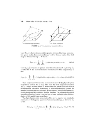 116       IMAGE SAMPLING AND RECONSTRUCTION




                         FIGURE 4.3-4. Two-dimensional linear interpolation.



where R(x, y) is the two-dimensional interpolation function of the image reconstruc-
tion system. Ideally, the reconstructed image would be the exact replica of the ideal
image as obtained from Eq. 4.1-9. That is,

                                         ∞          ∞
                      ˆ
                      F R ( x, y ) =    ∑          ∑      F I ( j ∆x, k ∆y)R I ( x – j ∆ x, y – k ∆y)             (4.3-8)
                                       j = – ∞ k = –∞


where R I ( x, y ) represents an optimum interpolation function such as given by Eq.
4.1-14 or 4.1-16. The reconstruction error over the bounds of the sampled image is
then

                  ∞          ∞
ED ( x, y ) =    ∑          ∑     FI ( j ∆x, k ∆y) [ R ( x – j ∆x, y – k ∆y) – R I ( x – j ∆x, y – k ∆y) ] (4.3-9)
                j = –∞ k = – ∞


    There are two contributors to the reconstruction error: (1) the physical system
interpolation function R(x, y) may differ from the ideal interpolation function
RI ( x, y ) , and (2) the finite bounds of the reconstruction, which cause truncation of
the interpolation functions at the boundary. In most sampled imaging systems, the
boundary reconstruction error is ignored because the error generally becomes negli-
gible at distances of a few samples from the boundary. The utilization of nonideal
interpolation functions leads to a potential loss of image resolution and to the intro-
duction of high-spatial-frequency artifacts.
    The effect of an imperfect reconstruction filter may be analyzed conveniently by
examination of the frequency spectrum of a reconstructed image, as derived in Eq.
4.1-11:

                                                                ∞        ∞
                                    1
           F R ( ω x, ω y ) = -------------- R ( ω x, ω y )
                              ∆x ∆y
                                           -                   ∑        ∑       F I ( ω x – j ω xs, ω y – k ω ys ) (4.3-10)
                                                              j = –∞   k = –∞
 