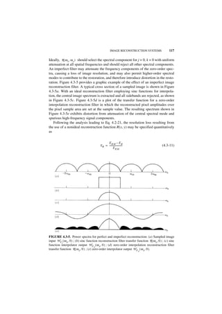 IMAGE RECONSTRUCTION SYSTEMS                 117

Ideally, R ( ω x, ω y ) should select the spectral component for j = 0, k = 0 with uniform
attenuation at all spatial frequencies and should reject all other spectral components.
An imperfect filter may attenuate the frequency components of the zero-order spec-
tra, causing a loss of image resolution, and may also permit higher-order spectral
modes to contribute to the restoration, and therefore introduce distortion in the resto-
ration. Figure 4.3-5 provides a graphic example of the effect of an imperfect image
reconstruction filter. A typical cross section of a sampled image is shown in Figure
4.3-5a. With an ideal reconstruction filter employing sinc functions for interpola-
tion, the central image spectrum is extracted and all sidebands are rejected, as shown
in Figure 4.3-5c. Figure 4.3-5d is a plot of the transfer function for a zero-order
interpolation reconstruction filter in which the reconstructed pixel amplitudes over
the pixel sample area are set at the sample value. The resulting spectrum shown in
Figure 4.3-5e exhibits distortion from attenuation of the central spectral mode and
spurious high-frequency signal components.
    Following the analysis leading to Eq. 4.2-21, the resolution loss resulting from
the use of a nonideal reconstruction function R(x, y) may be specified quantitatively
as


                                                E RM – E R
                                          E R = -----------------------                      (4.3-11)
                                                      ERM




FIGURE 4.3-5. Power spectra for perfect and imperfect reconstruction: (a) Sampled image
input W F ( ω x, 0 ) ; (b) sinc function reconstruction filter transfer function R ( ω x, 0 ) ; (c) sinc
          I
function interpolator output W F ( ω x, 0 ) ; (d) zero-order interpolation reconstruction filter
                                      O
transfer function R ( ω x, 0 ) ; (e) zero-order interpolator output W F ( ω x, 0 ).
                                                                          O
 