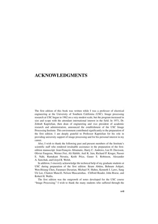 ACKNOWLEDGMENTS




The first edition of this book was written while I was a professor of electrical
engineering at the University of Southern California (USC). Image processing
research at USC began in 1962 on a very modest scale, but the program increased in
size and scope with the attendant international interest in the field. In 1971, Dr.
Zohrab Kaprielian, then dean of engineering and vice president of academic
research and administration, announced the establishment of the USC Image
Processing Institute. This environment contributed significantly to the preparation of
the first edition. I am deeply grateful to Professor Kaprielian for his role in
providing university support of image processing and for his personal interest in my
career.
   Also, I wish to thank the following past and present members of the Institute’s
scientific staff who rendered invaluable assistance in the preparation of the first-
edition manuscript: Jean-François Abramatic, Harry C. Andrews, Lee D. Davisson,
Olivier Faugeras, Werner Frei, Ali Habibi, Anil K. Jain, Richard P. Kruger, Nasser
E. Nahi, Ramakant Nevatia, Keith Price, Guner S. Robinson, Alexander
A. Sawchuk, and Lloyd R. Welsh.
   In addition, I sincerely acknowledge the technical help of my graduate students at
USC during preparation of the first edition: Ikram Abdou, Behnam Ashjari,
Wen-Hsiung Chen, Faramarz Davarian, Michael N. Huhns, Kenneth I. Laws, Sang
Uk Lee, Clanton Mancill, Nelson Mascarenhas, Clifford Reader, John Roese, and
Robert H. Wallis.
   The first edition was the outgrowth of notes developed for the USC course
“Image Processing.” I wish to thank the many students who suffered through the


                                                                                  xvii
 