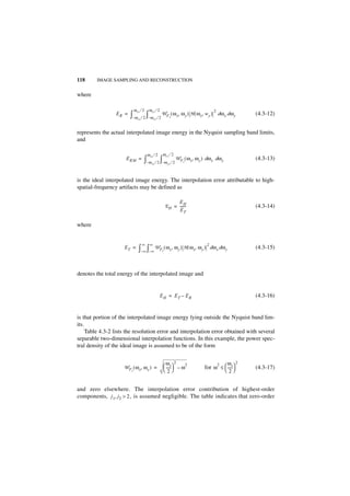118      IMAGE SAMPLING AND RECONSTRUCTION


where

                             ω xs ⁄ 2        ω ys ⁄ 2                                         2
                 ER =   ∫– ω    xs
                                         ∫
                                     ⁄ 2 – ω ys ⁄ 2
                                                        W F ( ω x, ω y ) H ( ω x, w y )
                                                                  I
                                                                                                  dω x dω y     (4.3-12)


represents the actual interpolated image energy in the Nyquist sampling band limits,
and

                                         ω xs ⁄ 2           ω ys ⁄ 2
                      E RM =          ∫– ω    xs
                                                        ∫
                                                   ⁄ 2 – ω ys ⁄ 2
                                                                       W F ( ω x, ω y ) dω x dω y
                                                                           I
                                                                                                                (4.3-13)


is the ideal interpolated image energy. The interpolation error attributable to high-
spatial-frequency artifacts may be defined as

                                                                      EH
                                                                E H = ------
                                                                           -                                    (4.3-14)
                                                                      ET

where


                                     ∞       ∞                                          2
                     ET =       ∫– ∞ ∫– ∞ W F ( ω x, ω y ) H ( ω x, ω y )
                                                            I
                                                                                            dω x dω y           (4.3-15)



denotes the total energy of the interpolated image and


                                                        EH = ET – ER                                            (4.3-16)


is that portion of the interpolated image energy lying outside the Nyquist band lim-
its.
     Table 4.3-2 lists the resolution error and interpolation error obtained with several
separable two-dimensional interpolation functions. In this example, the power spec-
tral density of the ideal image is assumed to be of the form


                                                             ω- – ω 2                                 ω
                                                                       2                                    2
                                                                                                  2
                     W F ( ω x, ω y ) =
                         I                                   2
                                                                  s
                                                              -----                   for ω ≤  -----
                                                                                               2
                                                                                                    s
                                                                                                    -           (4.3-17)


and zero elsewhere. The interpolation error contribution of highest-order
components, j 1, j2 > 2 , is assumed negligible. The table indicates that zero-order
 