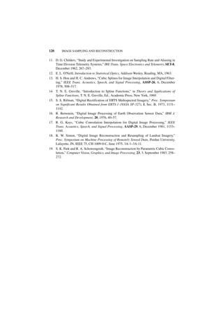 120      IMAGE SAMPLING AND RECONSTRUCTION


11. D. G. Childers, “Study and Experimental Investigation on Sampling Rate and Aliasing in
    Time Division Telemetry Systems,” IRE Trans. Space Electronics and Telemetry, SET-8,
    December 1962, 267–283.
12. E. L. O'Neill, Introduction to Statistical Optics, Addison-Wesley, Reading, MA, 1963.
13. H. S. Hou and H. C. Andrews, “Cubic Splines for Image Interpolation and Digital Filter-
    ing,” IEEE Trans. Acoustics, Speech, and Signal Processing, ASSP-26, 6, December
    1978, 508–517.
14. T. N. E. Greville, “Introduction to Spline Functions,” in Theory and Applications of
    Spline Functions, T. N. E. Greville, Ed., Academic Press, New York, 1969.
15. S. S. Rifman, “Digital Rectification of ERTS Multispectral Imagery,” Proc. Symposium
    on Significant Results Obtained from ERTS-1 (NASA SP-327), I, Sec. B, 1973, 1131–
    1142.
16. R. Bernstein, “Digital Image Processing of Earth Observation Sensor Data,” IBM J.
    Research and Development, 20, 1976, 40–57.
17. R. G. Keys, “Cubic Convolution Interpolation for Digital Image Processing,” IEEE
    Trans. Acoustics, Speech, and Signal Processing, AASP-29, 6, December 1981, 1153–
    1160.
18. K. W. Simon, “Digital Image Reconstruction and Resampling of Landsat Imagery,”
    Proc. Symposium on Machine Processing of Remotely Sensed Data, Purdue University,
    Lafayette, IN, IEEE 75, CH 1009-0-C, June 1975, 3A-1–3A-11.
19. S. K. Park and R. A. Schowengerdt, “Image Reconstruction by Parametric Cubic Convo-
    lution,” Computer Vision, Graphics, and Image Processing, 23, 3, September 1983, 258–
    272.
 