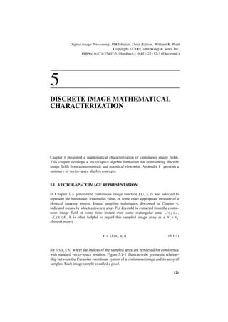Digital Image Processing: PIKS Inside, Third Edition. William K. Pratt
                                        Copyright © 2001 John Wiley & Sons, Inc.
                     ISBNs: 0-471-37407-5 (Hardback); 0-471-22132-5 (Electronic)




5
DISCRETE IMAGE MATHEMATICAL
CHARACTERIZATION




Chapter 1 presented a mathematical characterization of continuous image fields.
This chapter develops a vector-space algebra formalism for representing discrete
image fields from a deterministic and statistical viewpoint. Appendix 1 presents a
summary of vector-space algebra concepts.


5.1. VECTOR-SPACE IMAGE REPRESENTATION

In Chapter 1 a generalized continuous image function F(x, y, t) was selected to
represent the luminance, tristimulus value, or some other appropriate measure of a
physical imaging system. Image sampling techniques, discussed in Chapter 4,
indicated means by which a discrete array F(j, k) could be extracted from the contin-
uous image field at some time instant over some rectangular area – J ≤ j ≤ J ,
– K ≤ k ≤ K . It is often helpful to regard this sampled image array as a N 1 × N 2
element matrix


                                  F = [ F ( n 1, n 2 ) ]                      (5.1-1)


for 1 ≤ n i ≤ Ni where the indices of the sampled array are reindexed for consistency
with standard vector-space notation. Figure 5.1-1 illustrates the geometric relation-
ship between the Cartesian coordinate system of a continuous image and its array of
samples. Each image sample is called a pixel.

                                                                                 121
 